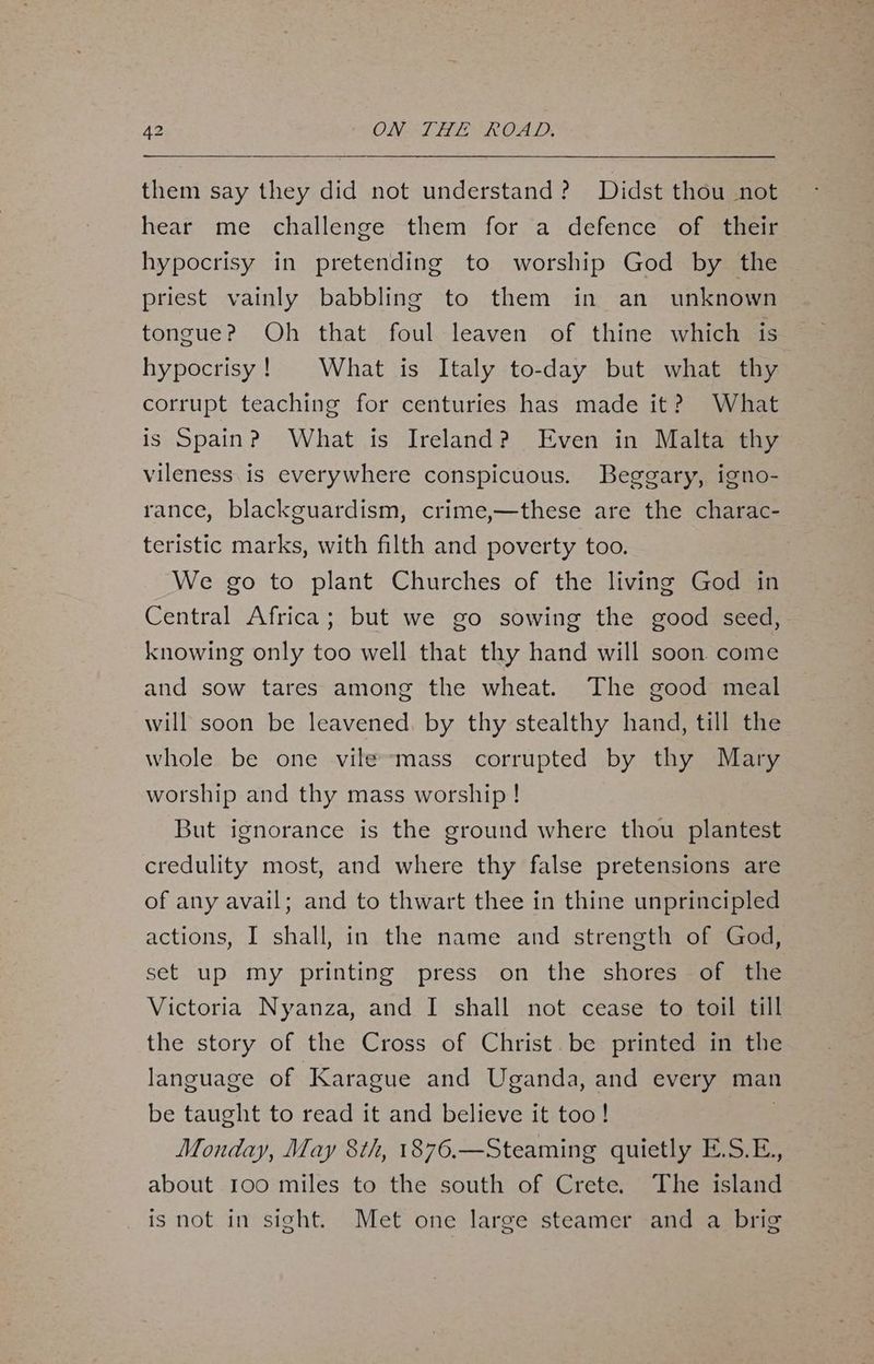 them say they did not understand? Didst thou not hear me challenge them for ‘a defence of their hypocrisy in pretending to worship God by the priest vainly babbling to them in an unknown tongue? Oh that foul leaven of thine which is hypocrisy! What is Italy to-day but what thy corrupt teaching for centuries has made it? What is Spain? What is Ireland? Even in Malta thy vileness. is everywhere conspicuous. Beggary, igno- rance, blackguardism, crime,—these are the charac- teristic marks, with filth and poverty too. We go to plant Churches of the living God in Central Africa; but we go sowing the good seed, knowing only too well that thy hand will soon come and sow tares among the wheat. The good meal will soon be leavened. by thy stealthy hand, till the whole be one vile-mass corrupted by thy Mary worship and thy mass worship! But ignorance is the ground where thou plantest credulity most, and where thy false pretensions are of any avail; and to thwart thee in thine unprincipled actions, I shall, in the name and strength of God, set up my printing press on the shores of the Victoria Nyanza, and I shall not cease to toil till the story of the Cross of Christ. be printed in the language of Karague and Uganda, and every man be taught to read it and believe it too! . Monday, May 8th, 1876.—Steaming quietly E.S.E., about 100 miles to the south of Crete, The island is not in sight. Met one large steamer and a brig