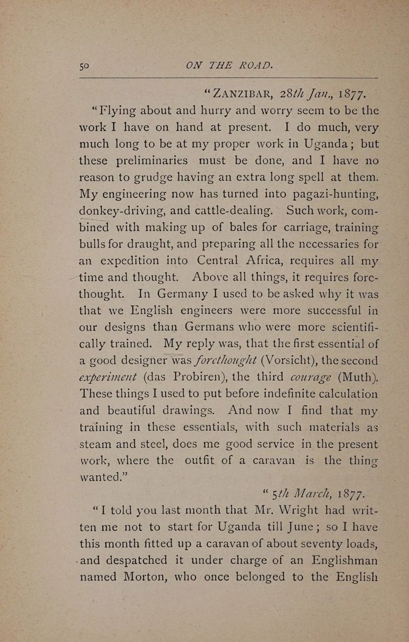 “ZANZIBAR, 28¢h Jan. 1877. “Flying about and hurry and worry seem to be the work I have on hand at present. I do much, very much long to be at my proper work in Uganda; but — these preliminaries must be done, and I have no reason to grudge having an extra long spell at them. My engineering now has turned into pagazi-hunting, donkey-driving, and cattle-dealing. Such work, com- bined with making up of bales for carriage, training bulls for draught, and preparing all the necessaries for an expedition into Central Africa, requires all my time and thought. Above all things, it requires fore- thought. In Germany I used to be asked why it was that we English engineers were more successful in our designs than Germans who were more scientif- cally trained. My reply was, that the first essential of a good designer was forethought (Vorsicht), the second experiment (das Probiren), the third courage (Muth). These things I used to put before indefinite calculation and beautiful drawings. And now I find that my training in these essentials, with such materials as steam and steel, does me good service in the present work, where the outfit of a caravan is the thing wanted.” “oth March, 1877. “T told you last month that Mr. Wright had writ- ten me not to start for Uganda till June; so I have this month fitted up a caravan of about seventy loads, -and despatched it under charge of an Englishman named Morton, who once belonged to the English