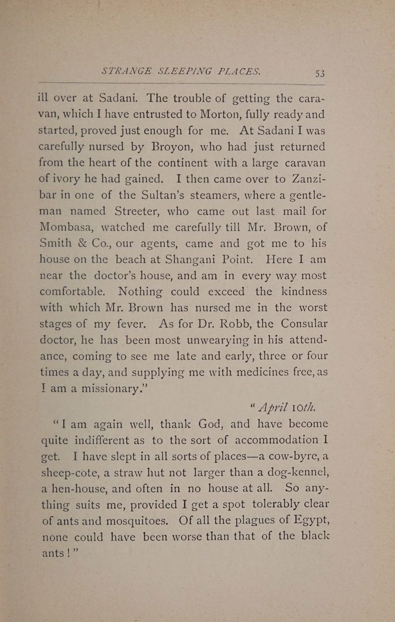 ill over at Sadani. The trouble of getting the cara- van, which I have entrusted to Morton, fully ready and started, proved just enough for me. At Sadani I was carefully nursed by Broyon, who had just returned from the heart of the continent with a large caravan of ivory he had gained. I then came over to Zanzi- bar in one of the Sultan’s steamers, where a gentle- man named Streeter, who came out last mail for Mombasa, watched me carefully till Mr. Brown, of Smith & Co., our agents, came and got me to his house on the beach at Shangani Point. Here I am near the doctor’s house, and am in every way most comfortable. Nothing could exceed the kindness with which Mr. Brown has nursed me in the worst stages of my fever. As for Dr. Robb, the Consular doctor, he has been most unwearying in his attend- ance, coming to see me late and early, three or four times a day, and supplying me with medicines free, as Tam a missionary.” “ April 10th. “Tam again well, thank God, and have become quite indifferent as to the sort of accommodation I get. I have slept in all sorts of places—a cow-byre, a sheep-cote, a straw hut not larger than a dog-kennel, a hen-house, and often in no house at all. So any- thing suits me, provided I get a spot tolerably clear of ants and mosquitoes. Of all the plagues of Egypt, none could have been worse than that of the black ants |”