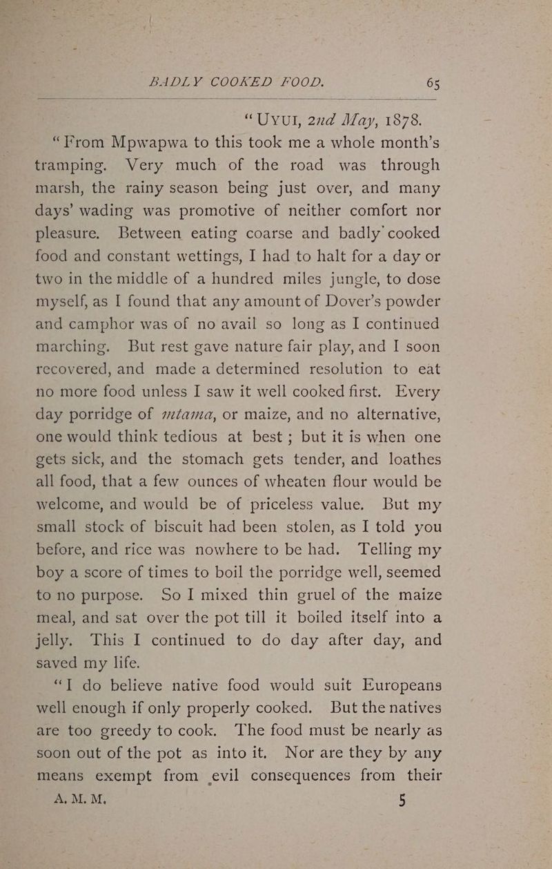 “UYUI, 22d May, 1878. “trom Mpwapwa to this took me a whole month’s tramping. Very much of the road was through marsh, the rainy season being just over, and many days’ wading was promotive of neither comfort nor pleasure. Between eating coarse and badly cooked food and constant wettings, I had to halt for a day or two in the middle of a hundred miles jungle, to dose myself, as I found that any amount of Dover’s powder and camphor was of no avail so long as I continued marching. But rest gave nature fair play, and I soon recovered, and made a determined resolution to eat no more food unless I saw it well cooked first. Every day porridge of tama, or maize, and no alternative, one would think tedious at best ; but it is when one gets sick, and the stomach gets tender, and loathes all food, that a few ounces of wheaten flour would be welcome, and would be of priceless value. But my small stock of biscuit had been stolen, as I told you before, and rice was nowhere to be had. Telling my boy a score of times to boil the porridge well, seemed to no purpose. So I mixed thin gruel of the maize meal, and sat over the pot till it boiled itself into a jelly. This I continued to do day after day, and saved my life. “T do believe native food would suit Europeans well enough if only properly cooked. But the natives are too greedy to cook. The food must be nearly as soon out of the pot as into it. Nor are they by any means exempt from (evil consequences from their A.M. M, 5
