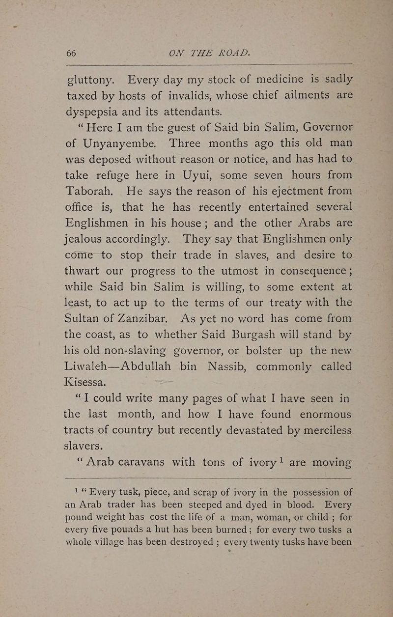 gluttony. Every day my stock of medicine is sadly taxed by hosts of invalids, whose chief ailments are dyspepsia and its attendants. “Here I am the guest of Said bin Salim, Governor of Unyanyembe. Three months ago this old man was deposed without reason or notice, and has had to take refuge here in Uyui, some seven hours from Taborah. He says the reason of his ejectment from office is, that he has recently entertained several Englishmen in his house; and the other Arabs are jealous accordingly. They say that Englishmen only come to stop their trade in slaves, and desire to thwart our progress to the utmost in consequence ; while Said bin Salim is willing, to some extent at least, to act up to the terms of our treaty with the Sultan of Zanzibar. As yet no word has come from the coast, as to whether Said Burgash will stand by his old non-slaving governor, or bolster up the new Liwaleh—Abdullah bin Nassib, commonly called Kisessa. “T could write many pages of what I have seen in the last month, and how I have found enormous tracts of country but recently devastated by merciless slavers. “Arab caravans with tons of ivory! are moving 1“ Every tusk, piece, and scrap of ivory in the possession of an Arab trader has been steeped and dyed in blood. Every pound weight has cost the life of a man, woman, or child ; for every five pounds a hut has been burned; for every two tusks a whole village has been destroyed ; every twenty tusks have been