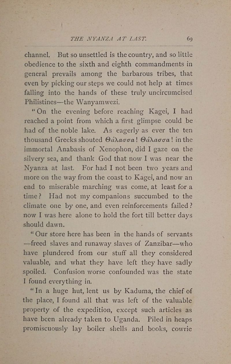 channel. But so unsettled is the country, and so little obedience to the sixth and eighth commandments in general prevails among the barbarous tribes, that even by picking our steps we could not help at times falling into the hands of these truly uncircumcised Philistines—the Wanyamwezi. “On the evening before reaching Kagei, I had reached a point from which a first. glimpse could be had of the noble lake. As eagerly as ever the ten thousand Greeks shouted OdadXacca! Odracca! in the immortal Anabasis of Xenophon, did I gaze on the silvery sea, and thank God that now I was near the Nyanza at last. For had I not been two years and more on the way from the coast to Kagei, and now an end to miserable marching was come, at least for a time? Had not my companions succumbed to the climate one by one, and even reinforcements failed ? now I was here alone to hold the fort till better days should dawn. 7 “Our store here has been in the hands of servants —freed slaves and runaway slaves of Zanzibar—who have plundered from our stuff all they considered valuable, and what they have left they have sadly spoiled. Confusion worse confounded was the state I found everything in. “In a huge hut, lent us by Kaduma, the chief of the place, I found all that was left of the valuable property of the expedition, except such articles as have been already taken to Uganda. Piled in heaps promiscuously lay boiler shells and books, cowrie