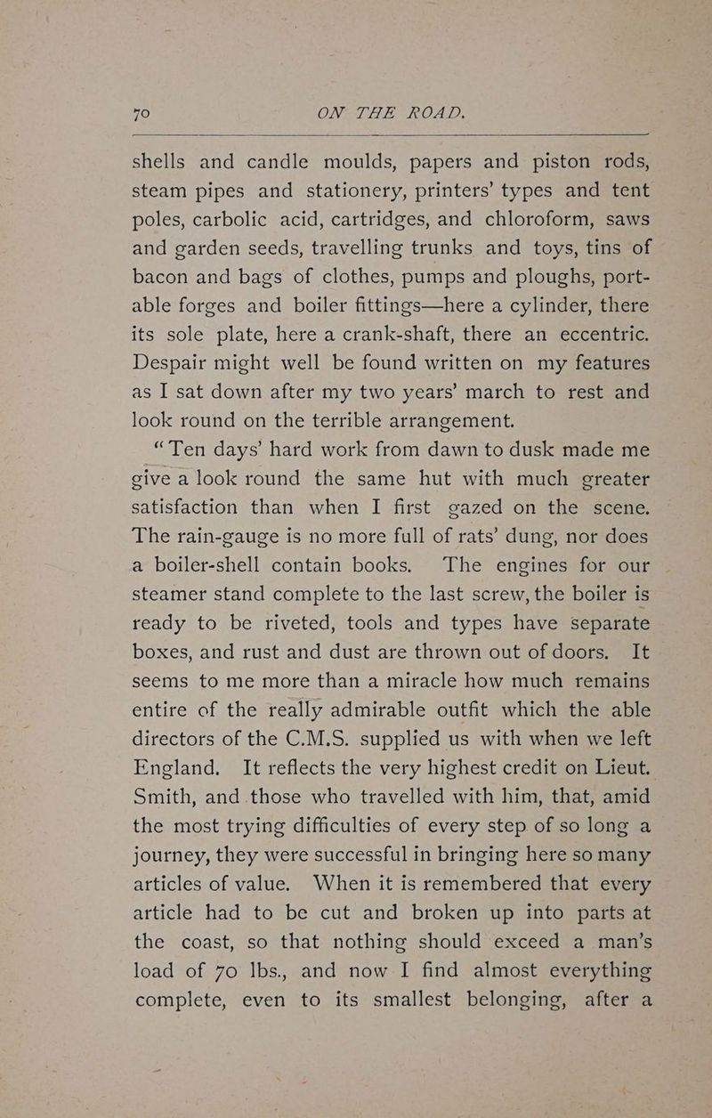 shells and candle moulds, papers and piston rods, steam pipes and stationery, printers’ types and tent poles, carbolic acid, cartridges, and chloroform, saws and garden seeds, travelling trunks and toys, tins of bacon and bags of clothes, pumps and ploughs, port- able forges and boiler fittings—here a cylinder, there its sole plate, here a crank-shaft, there an eccentric. Despair might well be found written on my features as I sat down after my two years’ march to rest and look round on the terrible arrangement. “Ten days’ hard work from dawn to dusk made me give a look round the same hut with much greater satisfaction than when I first gazed on the scene. The rain-gauge is no more full of rats’ dung, nor does a boiler-shell contain books. The engines for our steamer stand complete to the last screw, the boiler is ready to be riveted, tools and types have separate boxes, and rust and dust are thrown out of doors. It seems to me more than a miracle how much remains entire of the really admirable outfit which the able directors of the C.M.S. supplied us with when we left England. It reflects the very highest credit on Lieut. Smith, and those who travelled with him, that, amid the most trying difficulties of every step of so long a journey, they were successful in bringing here so many articles of value. When it is remembered that every article had to be cut and broken up into parts at the coast, so that nothing should exceed a man’s load of 70 Ilbs., and now I find almost everything complete, even to its smallest belonging, after a