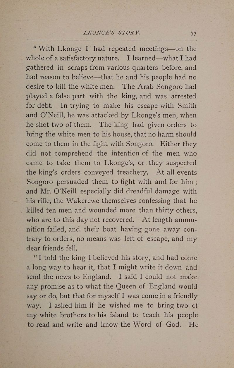 “With Lkonge I had repeated meetings—on the whole of a satisfactory nature. I learned—whatI had gathered in scraps from various quarters before, and had reason to believe—that he and his people had no desire to kill the white men. The Arab Songoro had played a false part with the king, and was arrested for debt. In trying to make his escape with Smith and O'Neill, he was attacked by Lkonge’s men, when he shot two of them. The king had given orders to bring the white men to his house, that no harm should come to them in the fight with Songoro, Either they did not comprehend the intention of the men who came to take them to Lkonge’s, or they suspected the king’s orders conveyed treachery. At all events Songoro persuaded them to fight with and for him ; and Mr. O’Neill especially did dreadful damage with his rifle, the Wakerewe themselves confessing that he _ killed ten men and wounded more than thirty others, who are to this day not recovered. At length ammu- nition failed, and their boat having gone away con- trary to orders, no means was left of escape, and my dear friends fell. “T told the king I believed his story, and had come a long way to hear it, that I might write it down and send the news to England. I said I could not make any promise as to what the Queen of England would say or do, but that for myself I was come ina friendly way. I asked him if he wished me to bring two of. my white brothers to his island to teach his people to read and write and know the Word of God. He