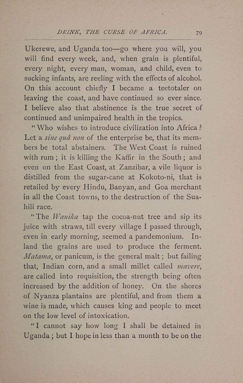 Ukerewe, and Uganda too—go where you will, you will find every week, and, when grain is plentiful, every night, every man, woman, and child, even to sucking infants, are reeling with the effects of alcohol. On this account chiefly I became a teetotaler on leaving the coast, and have continued so ever since. I believe also that abstinence is the true secret of continued and unimpaired health in the tropics. “Who wishes to introduce civilization into Africa ? Let a s¢ue gud non of the enterprise be, that its mem- bers be total abstainers. The West Coast is ruined with rum; it is killing the Kaffir in the South; and even on the East Coast, at Zanzibar, a vile liquor is distilled from the sugar-cane at Kokoto-ni, that is retailed by every Hindu, Banyan, and Goa merchant in all the Coast towns, to the destruction of the Sua- hili race. “The Wanika tap the cocoa-nut tree and sip its juice with straws, till every village I passed through, even in early morning, seemed a pandemonium. In- land the grains are used to produce the ferment. Matama, or panicum, is the general malt; but failing that, Indian corn, anda small millet called avere, are called into requisition, the strength being often increased by the addition of honey. On the shores of Nyanza plantains are plentiful, and from them a wine is made, which causes king and people to meet on the low level of intoxication. “T cannot say how long I shall be detained in Uganda; but I hope in less than a month to be on the