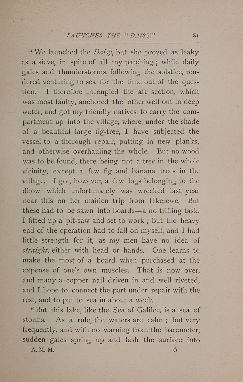 “We launched the Dazsy, but she proved as leaky as a sieve, in spite of all my patching; while daily gales and thunderstorms, following the solstice, ren- dered venturing to sea for the time out of the ques- tion. I therefore uncoupled the aft section, which was most faulty, anchored the other well out in deep water, and got my friendly natives to carry the com- partment up into the village, where, under the shade of a beautiful large fig-tree, I have subjected the vessel to a thorough repair, putting in new planks, and otherwise overhauling the whole. But no wood was to be found, there being not a tree in the whole vicinity, except a few fig and banana trees in the village. I got, however, a few logs belonging to the dhow which unfortunately was wrecked last year near this on her maiden trip from Ukerewe. But these had to be sawn into boards—a no trifling task. I fitted up a pit-saw and set to work; but the heavy end of the operation had to fall on myself, and I had little strength for it, as my men have no idea of straight, either with head or hands. One learns to make the most of a board when purchased at the expense of one’s own muscles. That is now over, and many a-copper nail driven in and well riveted, and I hope to connect the part under repair with the rest, and to put to sea in about a week. “But this lake, like the Sea of Galilee, is a sea of storms. As a rule, the waters are calm; but very frequently, and with no warning from the barometer, sudden gales spring up and lash the surface into A. M. M, 6