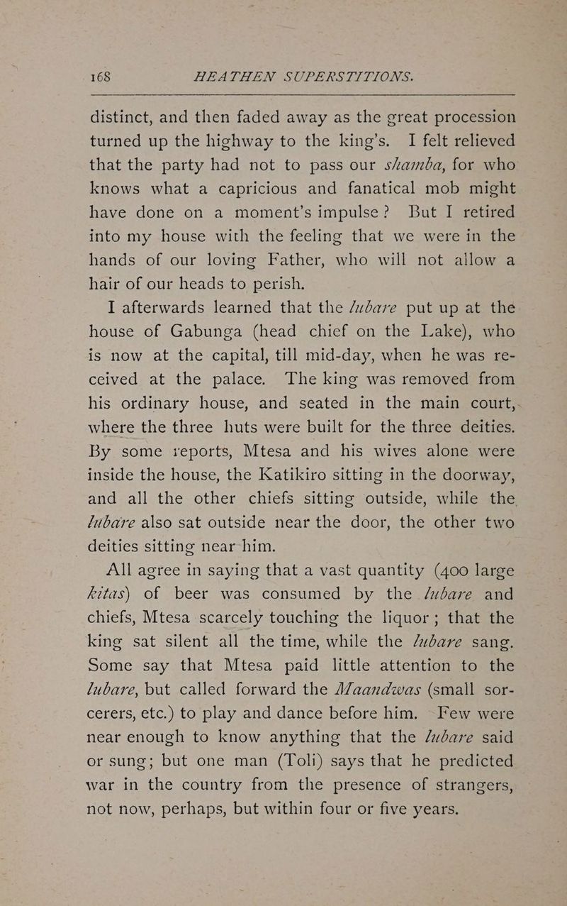 distinct, and then faded away as the great procession turned up the highway to the king’s. I felt relieved that the party had not to pass our shamba, for who knows what a capricious and fanatical mob might have done on a moment’s impulse? But I retired into my house with the feeling that we were in the hands of our loving Father, who will not allow a hair of our heads to perish. I afterwards learned that the /vdare put up at the house of Gabunga (head chief on the Lake), who is now at the capital, till mid-day, when he was re- ceived at the palace. The king was removed from his ordinary house, and seated in the main court, where the three huts were built for the three deities. By some reports, Mtesa and his wives alone were inside the house, the Katikiro sitting in the doorway, and all the other chiefs sitting outside, while the fubare also sat outside near the door, the other two _ deities sitting near him. All agree in saying that a vast quantity (400 large kits) of beer was consumed by the /wbare and chiefs, Mtesa scarcely touching the liquor; that the king sat silent all the time, while the /udare sang, Some say that Mtesa paid little attention to the lubare, but called forward the A7aandwas (small sor- cerers, etc.) to play and dance before him. Few were near enough to know anything that the /udare said or sung; but one man (Toli) says that he predicted war in the country from the presence of strangers, not now, perhaps, but within four or five years.