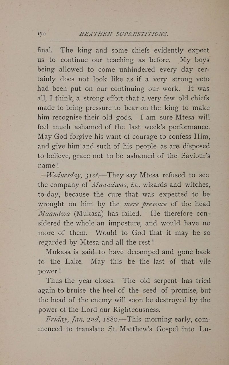 us to continue our teaching as before. My boys being allowed to come unhindered every day cer- tainly does not look like as if a very strong veto had been put on our continuing our work. It was all, I think, a strong effort that a very few old chiefs made to bring pressure to bear on the king to make him recognise their old gods. I am sure Mtesa will feel much ashamed of the last week’s performance. May God forgive his want of courage to confess Him, and give him and such of his people as are disposed to believe, grace not to be ashamed of the Saviour’s. name ! Wednesday, 31st—They say Mtesa refused to see the company of *Maandwas, ie. wizards and witches, to-day, because the cure that was expected to be wrought on him by the mere presence of the head Maandwa (Mukasa) has failed. He therefore con- sidered the whole an imposture, and would have no more of them. Would to God that it may be so regarded by Mtesa and all the rest ! Mukasa is said-to have decamped and gone back to the Lake. May this be the last=of thats power ! Thus the year closes. The old serpent has tried again to bruise the heel of the seed of promise, but the head of the enemy will soon be destroyed by the power of the Lord our Righteousness. Friday, Jan. 2nd, 1880.—This morning early, com- menced to translate St. Matthew’s Gospel into Lu-