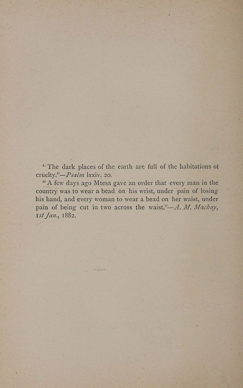 “ The dark places of the earth are full of the habitations ot cruelty.”—Psalm Ixxiv. 20. “A few days ago Mtesa gave an order that every man in the country was to wear a bead on his wrist, under pain of losing his hand, and every woman to wear a bead on her waist, under pain of being cut in two across the waist.”—A. JZ. Mackay, Ist Jan., 1882.