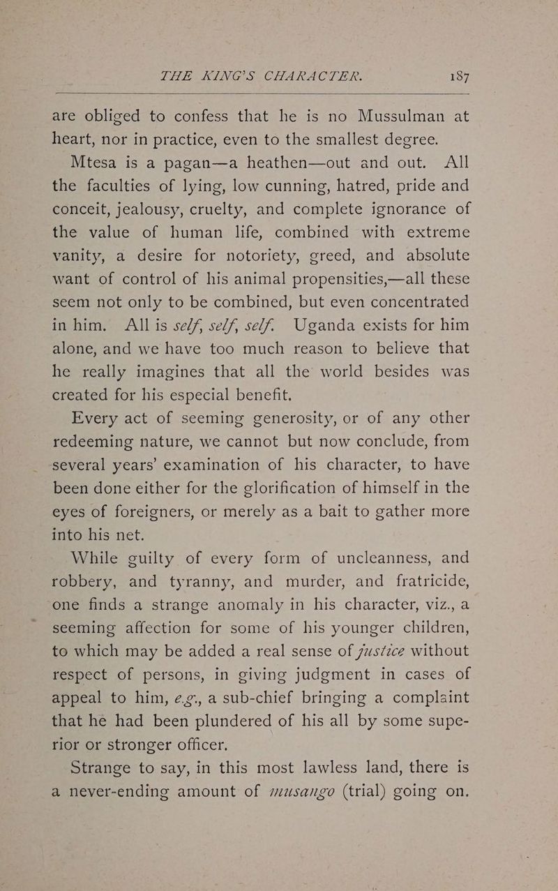 are obliged to confess that he is no Mussulman at heart, nor in practice, even to the smallest degree. Mtesa is a pagan—a heathen—out and out. All the faculties of lying, low cunning, hatred, pride and conceit, jealousy, cruelty, and complete ignorance of the value of human life, combined with extreme vanity, a desire for notoriety, greed, and absolute want of control of his animal propensities,—all these seem not only to be combined, but even concentrated in him. All is self, self, self. Uganda exists for him alone, and we have too much reason to believe that he really imagines that all the world besides was created for his especial benefit. Every act of seeming generosity, or of any other redeeming nature, we cannot but now conclude, from several years’ examination of his character, to have been done either for the glorification of himself in the eyes of foreigners, or merely as a bait to gather more into his net. While guilty of every form of uncleanness, and robbery, and tyranny, and murder, and fratricide, one finds a strange anomaly in his character, viz.,a seeming affection for some of his younger children, to which may be added a real sense of justzce without respect of persons, in giving judgment in cases of appeal to him, eg., a sub-chief bringing a complaint that he had been plundered of his all by some supe- rior or stronger officer. Strange to say, in this most lawless land, there is a never-ending amount of susango (trial) going on.