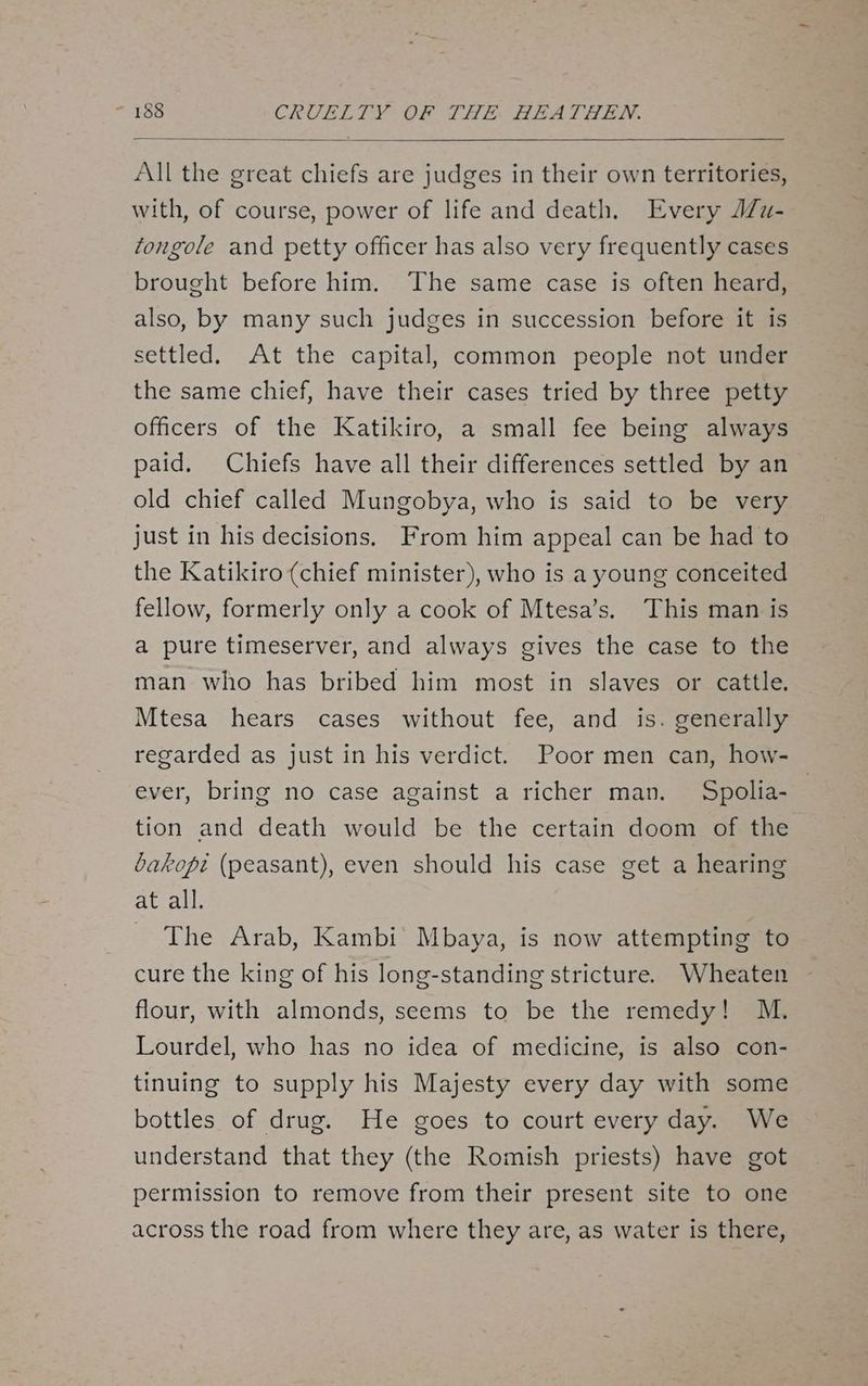 All the great chiefs are judges in their own territories, with, of course, power of life and death. Every J7u- tongole and petty officer has also very frequently cases brought before him. The same case is often heard, also, by many such judges in succession before it is settled. At the capital, common people not under the same chief, have their cases tried by three petty officers of the Katikiro, a small fee being always paid. Chiefs have all their differences settled by an old chief called Mungobya, who is said to be very just in his decisions. From him appeal can be had to the Katikiro (chief minister), who is a young conceited fellow, formerly only a cook of Mtesa’s. This man is a pure timeserver, and always gives the case to the man who has bribed him most in slaves or cattle. Mtesa hears cases without fee, and is. generally regarded as just in his verdict. Poor men can, how- ever, bring no case against a richer man. Spolia- | tion and death would be the certain doom of the bakope (peasant), even should his case get a hearing at all. The Arab, Kambi Mbaya, is now attempting to cure the king of his long-standing stricture. Wheaten flour, with almonds, seems to be the remedy! M. Lourdel, who has no idea of medicine, is also con- tinuing to supply his Majesty every day with some bottles of drug. He goes to court every day. We understand that they (the Romish priests) have got permission to remove from their present site to one across the road from where they are, as water is there,