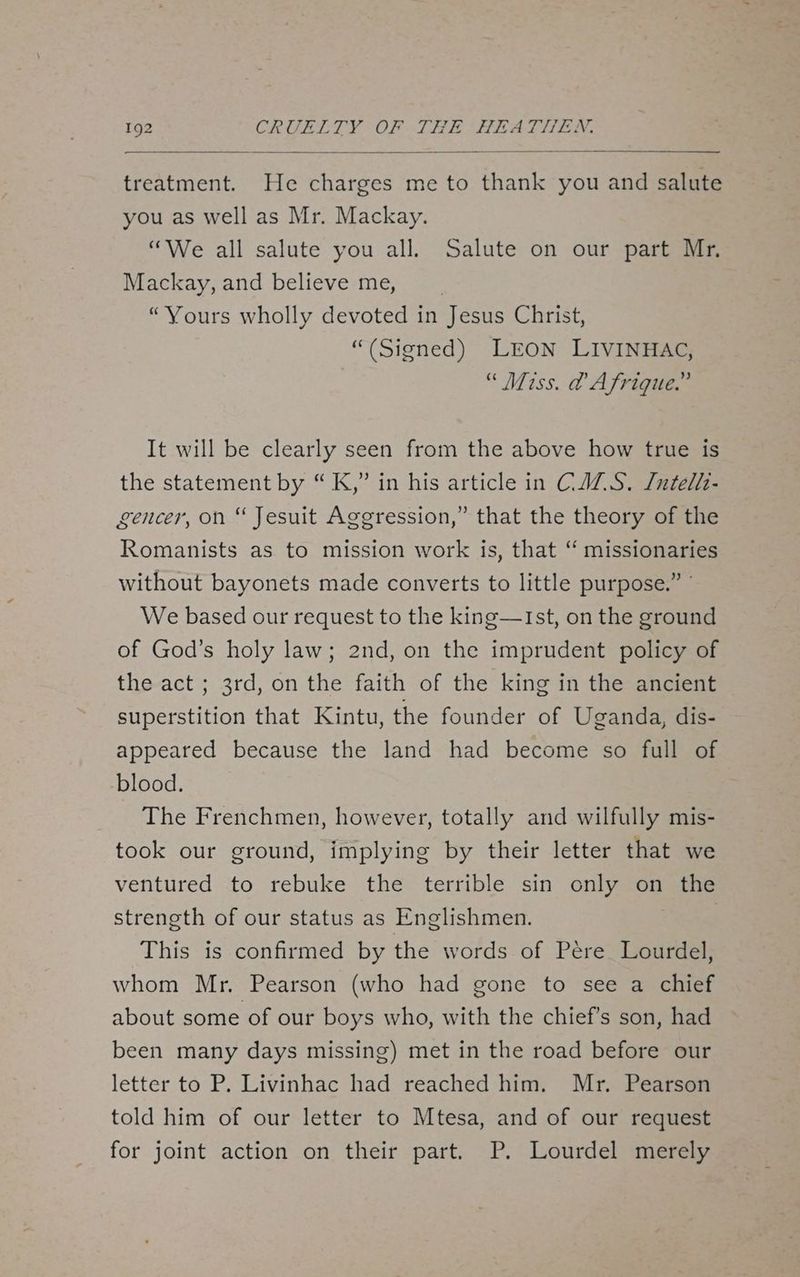 treatment. He charges me to thank you and salute you as well as Mr. Mackay. “We all salute you all. Salute on our part Mr, Mackay, and believe me, “Yours wholly devoted in Jesus Christ, “(Signed) LEON LIVINHAC, “ Miss. @ Afrique.” It will be clearly seen from the above how true is the statement by “K,” in his article in CAZ.S. J/utelh- gencer, on “ Jesuit Aggression,” that the theory of the Romanists as to mission work is, that ‘“ missionaries without bayonets made converts to little purpose.” We based our request to the king—Ist, on the ground of God’s holy law; 2nd, on the imprudent policy of the act ; 3rd, on the faith of the king in the ancient superstition that Kintu, the founder of Uganda, dis- appeared because the land had become so full of blood. The Frenchmen, however, totally and wilfully mis- took our ground, implying by their letter that we ventured to rebuke the terrible sin only on the strength of our status as Englishmen. This is confirmed by the words of Pére Lourdel, whom Mr. Pearson (who had gone to see a chief about some of our boys who, with the chief's son, had been many days missing) met in the road before our letter to P. Livinhac had reached him. Mr. Pearson told him of our letter to Mtesa, and of our request for joint action on their part. P. Lourdel merely