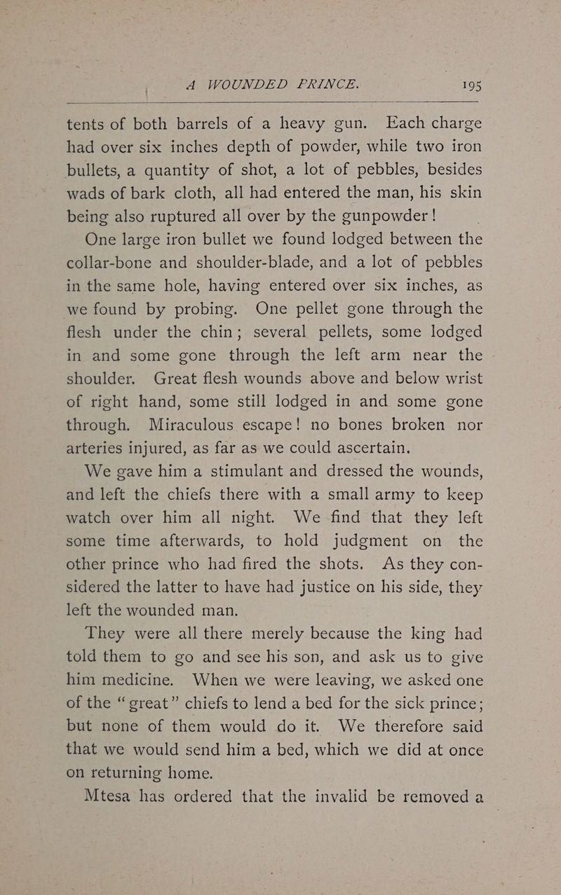 tents of both barrels of a heavy gun. Each charge had over six inches depth of powder, while two iron bullets, a quantity of shot, a lot of pebbles, besides wads of bark cloth, all had entered the man, his skin being also ruptured all over by the gunpowder ! One large iron bullet we found lodged between the collar-bone and shoulder-blade, and a lot of pebbles in the same hole, having entered over six inches, as we found by probing. One pellet gone through the flesh under the chin; several pellets, some lodged in and some gone through the left arm near the shoulder. Great flesh wounds above and below wrist of right hand, some still lodged in and some gone through. Miraculous escape! no bones broken nor arteries injured, as far as we could ascertain. We gave him a stimulant and dressed the wounds, and left the chiefs there with a small army to keep watch over him all night. We find that they left some time afterwards, to hold judgment on the other prince who had fired the shots. As they con- sidered the latter to have had justice on his side, they left the wounded man. They were all there merely because the king had told them to go and see his son, and ask us to give him medicine. When we were leaving, we asked one of the “great” chiefs to lend a bed for the sick prince; but none of them would do it. We therefore said that we would send him a bed, which we did at once on returning home. Mtesa has ordered that the invalid be removed a