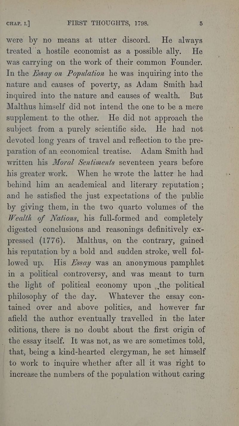 were by no means at utter discord. He always treated a hostile economist as a possible ally. He was carrying on the work of their common Founder. In the Zssay on Population he was inquiring into the nature and causes of poverty, as Adam Smith had inquired into the nature and causes of wealth. But Malthus himself did not intend the one to be a mere supplement. to the other. He did not approach the subject from a purely scientific side. He had not. devoted long years of travel and reflection to the pre- paration of an economical treatise. Adam Smith had written his Moral Sentiments seventeen years before his greater work. When he wrote the latter he had behind him an academical and literary. reputation ; and he satisfied the just expectations of the public by giving them, in the two quarto volumes of the Wealth of Nations, his full-formed and completely digested conclusions and reasonings definitively ex- pressed (1776). Malthus, on the contrary, gained his reputation by a bold and sudden stroke, well fol- lowed up. His Hssay was an anonymous pamphlet in a political controversy, and was meant to turn the light of political economy upon , the political philosophy of the day. Whatever the essay con- tained over and above politics, and however far afield the author eventually travelled in the later editions, there is no doubt about the first origin of _ the essay itself. It was not, as we are sometimes told, that, being a kind-hearted clergyman, he set himself to work to inquire whether after all it was right to increase the numbers of the population without caring