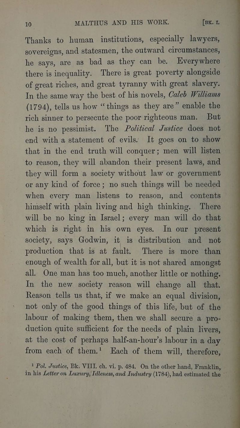 Thanks to human institutions, especially lawyers, sovereigns, and statesmen, the outward circumstances, he says, are as bad as they can be. Everywhere there is inequality. There is great poverty alongside of great riches, and great tyranny with great slavery. In the same way the best of his novels, Caled Williams (1794), tells us how “things as they are” enable the rich sinner to persecute the poor righteous man. But he is no pessimist. The Political Justice does not end with a statement of evils. It goes on to show that in the end truth will conquer; men will listen © to reason, they will abandon their present laws, and they will form a society without law or government or any kind of force; no such things will be needed when every man listens to reason, and contents himself with plain living and high thinking. There will be no king in Israel; every man will do that which is right in his own eyes. In our present society, says Godwin, it is distribution and not production that is at fault. There is more than enough of wealth for all, but it is not shared amongst all. One man has too much, another little or nothing. In the new society reason will change all that. Reason tells us that, if we make an equal division, not only of the good things of this life, but of the labour of making them, then we shall secure a pro- duction quite sufficient for the needs of plain livers, at the cost of perhaps half-an-hour’s labour in a day — from each of them.' Each of them will, therefore, * Pol. Justice, Bk. VIII. ch. vi. p. 484. On the other hand, Franklin, in his Letter on Luxury, Idleness, and Industry (1784), had estimated the -