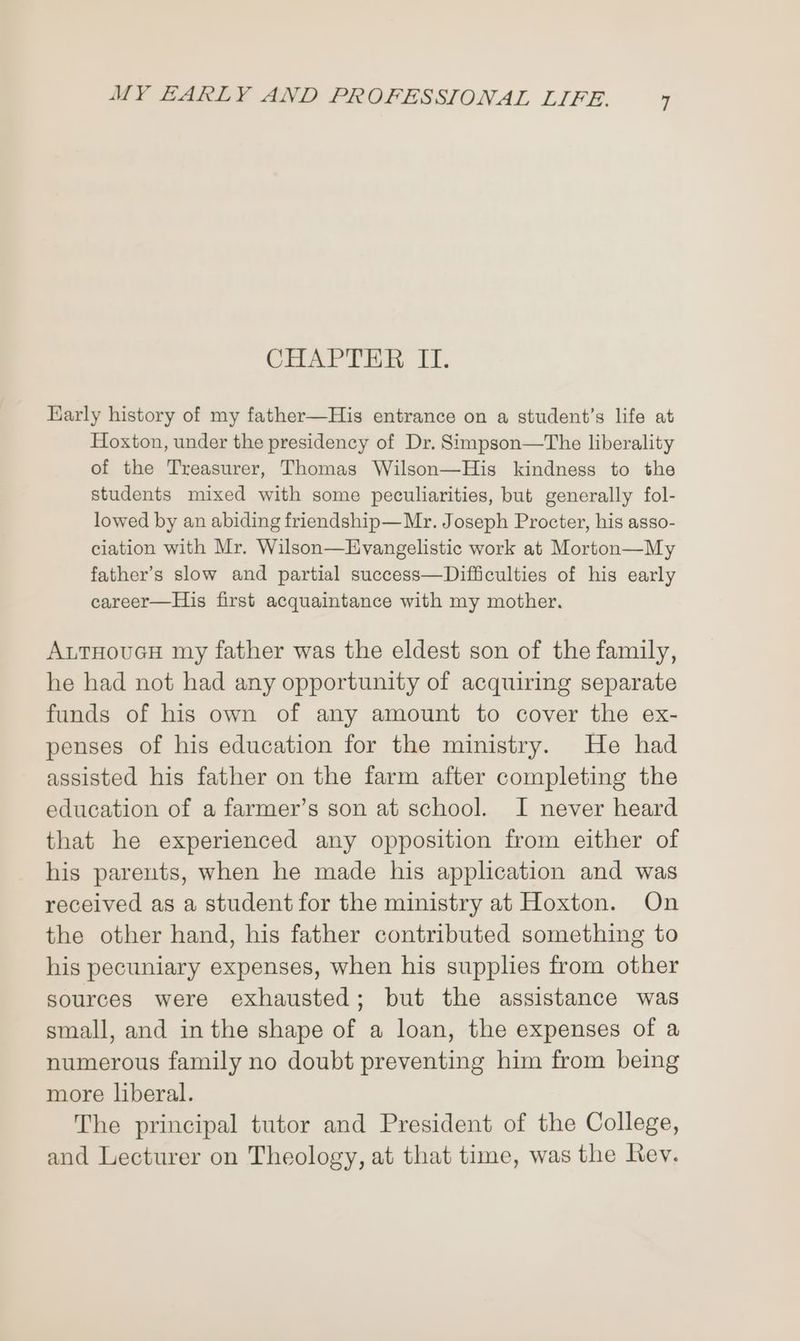 CHAPTER, II. Early history of my father—His entrance on a student’s life at Hoxton, under the presidency of Dr. Simpson—The liberality of the Treasurer, Thomas Wilson—His kindness to the students mixed with some peculiarities, but generally fol- lowed by an abiding friendship—Mr. Joseph Procter, his asso- ciation with Mr. Wilson—Evangelistic work at Morton—My father’s slow and partial success—Difficulties of his early career—His first acquaintance with my mother. AutHoucH my father was the eldest son of the family, he had not had any opportunity of acquiring separate funds of his own of any amount to cover the ex- penses of his education for the ministry. He had assisted his father on the farm after completing the education of a farmer’s son at school. I never heard that he experienced any opposition from either of his parents, when he made his application and was received as a student for the ministry at Hoxton. On the other hand, his father contributed something to his pecuniary expenses, when his supplies from other sources were exhausted; but the assistance was small, and in the shape of a loan, the expenses of a numerous family no doubt preventing him from being more liberal. The principal tutor and President of the College, and Lecturer on Theology, at that time, was the Rev.