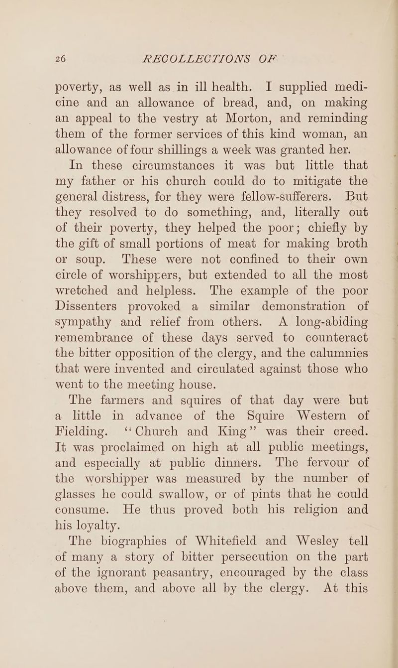 poverty, as well as in ill health. I supplied medi- cine and an allowance of bread, and, on making an appeal to the vestry at Morton, and reminding them of the former services of this kind woman, an allowance of four shillings a week was granted her. In these circumstances it was but little that my father or his church could do to mitigate the general distress, for they were fellow-sufferers. But they resolved to do something, and, literally out of their poverty, they helped the poor; chiefly by the gift of small portions of meat for making broth or soup. These were not confined to their own circle of worshiprers, but extended to all the most wretched and helpless. The example of the poor Dissenters provoked a similar demonstration of sympathy and relief from others. A long-abiding remembrance of these days served to counteract the bitter opposition of the clergy, and the calumnies that were invented and circulated against those who went to the meeting house. The farmers and squires of that day were but a little in advance of the Squire Western of Fielding. ‘‘Church and King” was their creed. It was proclaimed on high at all public meetings, and especially at public dinners. ‘The fervour of the worshipper was measured by the number of glasses he could swallow, or of pints that he could consume. He thus proved both his religion and his loyalty. The biographies of Whitefield and Wesley tell of many a story of bitter persecution on the part of the ignorant peasantry, encouraged by the class above them, and above all by the clergy. At this
