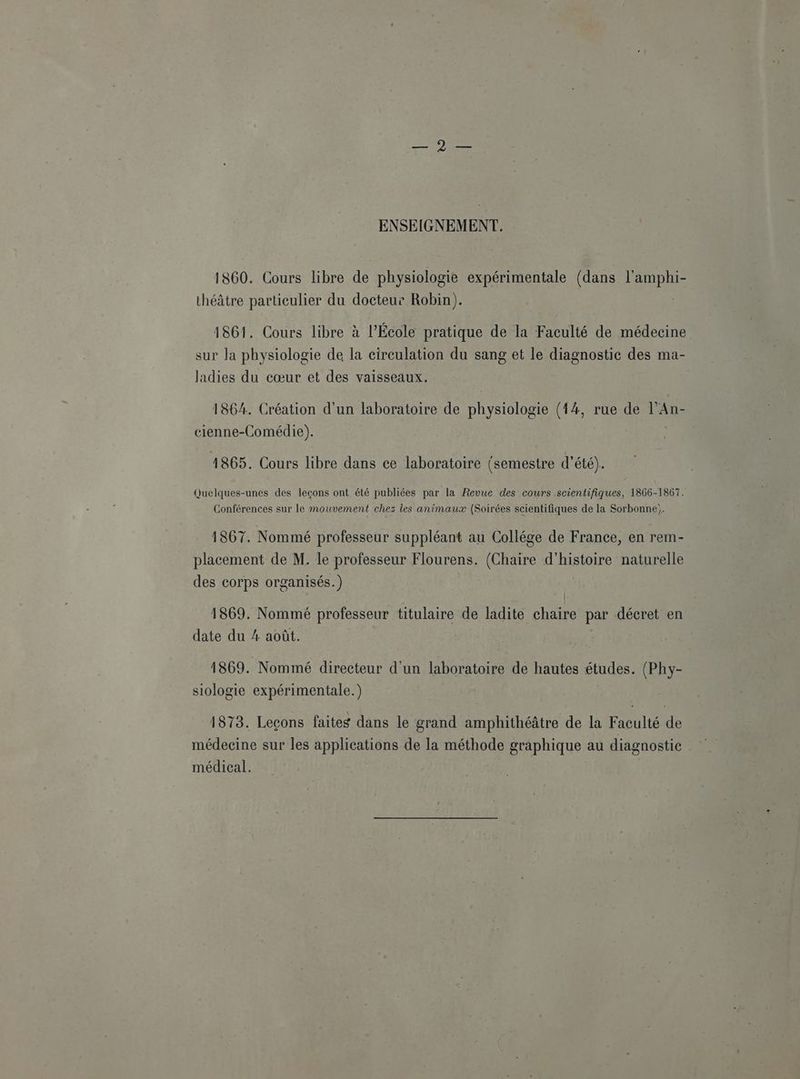 ENSEIGNEMENT. 1860. Cours libre de physiologie expérimentale (dans l'amphi- théâtre particulier du docteur Robin). 1861. Cours libre à l’École pratique de la Faculté de médecine sur Ja physiologie de la circulation du sang et le diagnostic des ma- ladies du cœur et des vaisseaux. 1864. Création d'un laboratoire de physiologie (14, rue de l’An- cienne-Comédie). 4865. Cours libre dans ce laboratoire (semestre d'été). Quelques-unes des leçons ont été publiées par la Revue des cours scientifiques, 1866-1867. Conférences sur le mouvement chez les animaux (Soirées scientifiques de la Sorbonne;. 1867. Nommé professeur suppléant au Collége de France, en rem- placement de M. le professeur Flourens. (Chaire d'histoire naturelle des corps organisés.) 1869. Nommé professeur titulaire de ladite chaire par décret en date du 4 août. 1869. Nommé directeur d'un laboratoire de hautes études. (Phy- siologie expérimentale.) | 1873. Leçons faites dans le grand amphithéâtre de la Faculté de médecine sur les applications de la méthode graphique au diagnostic médical.