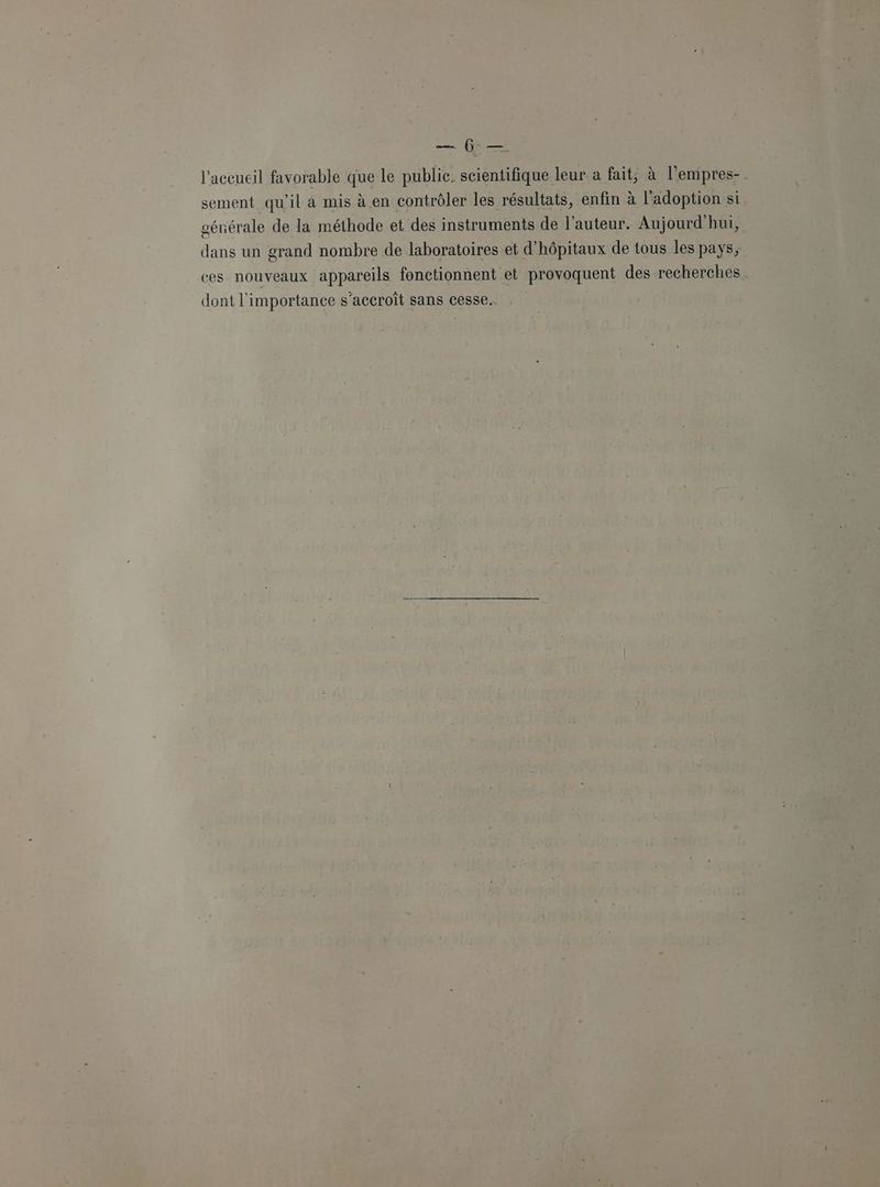 De es l'accueil favorable que le public. scientifique leur à fait, à l'empres- sement qu'il à mis à en contrôler les résultats, enfin à l'adoption si générale de la méthode et des instruments de l’auteur. Aujourd'hui, dans un grand nombre de laboratoires et d'hôpitaux de tous les pays, ces nouveaux appareils fonctionnent et provoquent des recherches dont l'importance s'accroit sans cesse.
