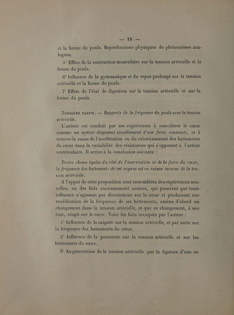 Us et ia forme du pouls. Reproductions physiques de phénomènes ana- logues. 5° Effets de la contraction HAS sur la tension artérielle et la forme du pouls. 6° Influence de la gymnastique et du repos prolongé sur la tension artérielle et la forme du pouls. ° Effets de l’état de digestion sur la tension artérielle et sur la forme du pouls. TROISIÈME PARTIE. — Rapports de la fréquence du pouls avec la tension artérielle. L'auteur est conduit par ses expériences à considérer le cœur comme un moteur disposant sensiblement d'une force constante, et à trouver la cause de l'accélération ou du ralentissement des battements du cœur dans la variabilité des résistances qui s CR à l'action ventriculaire. Il arrive à la conclusion suivante : Toutes choses égales du côté de l'innervaiion et de la force du cœur, la fréquence des ba'tement; de cet organe est en raison inverse de la ten- sion artérielle. | | À l'appui de cette proposition sont rassemblées des expériences nou- velles, ou des faits anciennement connus, qui prouvent que toute influence n'agissant pas directement sur le cœur et produisant une modification de la fréquence de ses battements, amène d’abord un changement dans la tension artérielle, et que ce changement, à son tour, réagit sur le cœur. Voici les faits invoqués par l'auteur : * Influence de la saignée sur la tension artérielle, et par suite sur la fréquence des battements du cœur. 2° Influence'de la pesanteur sur la tension artérielle et sur les battements du cœur. | 3° Augmentation de la tension artérielle par la ligature d’une ou