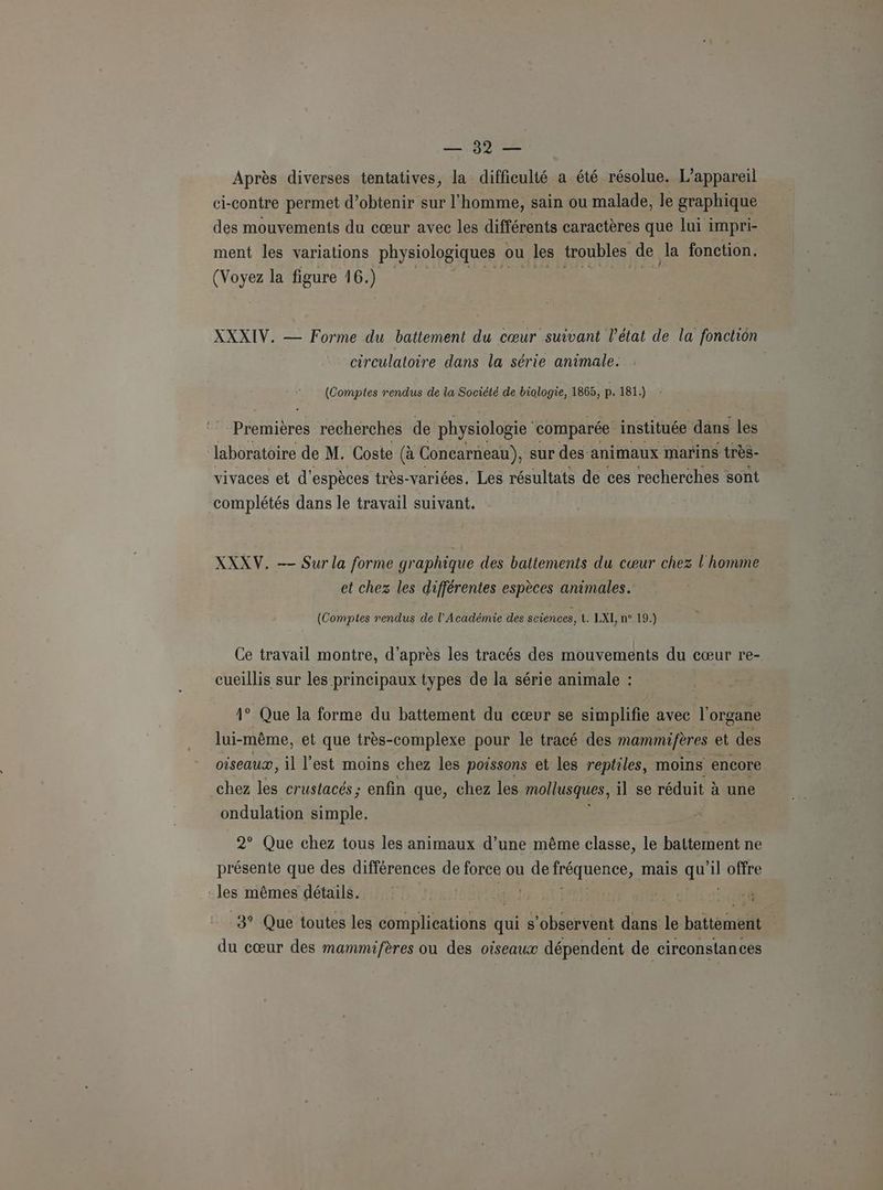 LVIDIEE Après diverses tentatives, la difficulté a été résolue. L'appareil ci-contre permet d'obtenir sur l’homme, sain ou malade, le graphique des mouvements du cœur avec les différents caractères que lui impri- ment les variations physiologiques ou les troubles de la fonction. (Voyez la figure 16. ) XXXIV. — Forme du battement du cœur suivant l’état de la fonction circulatoire dans la série animale. (Comptes rendus de la Société de biologie, 1865, p. 181.) Premières recherches de physiologie comparée instituée dans les laboratoire de M. Coste (à Concarneau), sur des : animaux marins très- vivaces et d'espèces très-variées, Les résultats de ces recherches sont complétés dans le travail suivant. XXXV. —— Sur la forme graphique des battements du cœur chez l'homme et chez les différentes espèces animales. (Comptes rendus de l’Académie des sciences, t° LXL/n°. 19.) Ce travail montre, d’après les tracés des mouvements du cœur re- cueillis sur les principaux types de la série animale : y) 1° Que la forme du battement du cœur se simplifie avec l'organe lui-même, et que très-complexe pour le tracé des mammifères et des oiseaux, il l’est moins chez les poissons et les reptiles, moins encore chez les crustacés; enfin que, chez les mollusques, il se réduit à une ondulation simple. 2° Que chez tous les animaux d’une ds ap classe, le battement ne présente que des différences de force ou de RÉSURUE, mais ail il offre -les mêmes détails. | 3° Que toutes les complications qui s’observent dans le battèment du cœur des mammifères ou des oiseaux dépendent de circonstances