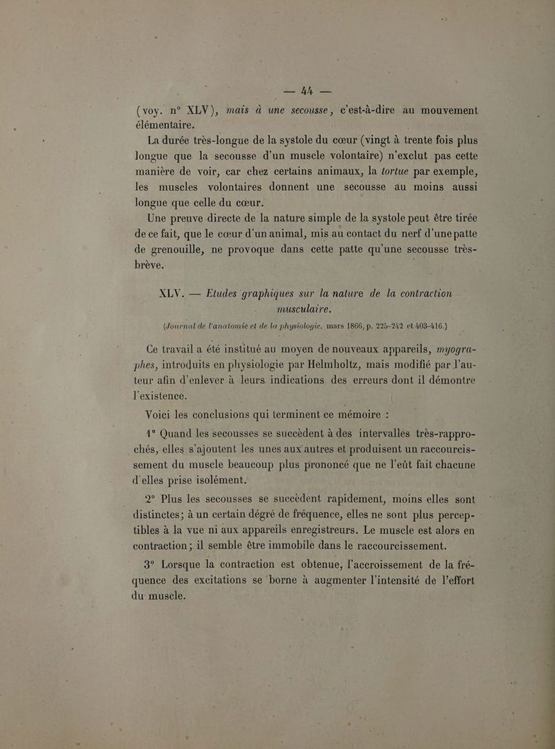 ENS (voy. n° XLV), mais à une secousse, c'est-à-dire au mouvement La élémentaire. | La durée très-longue de la systole du cœur (vingt à trente fois plus longue que la secousse d'un muscle volontaire) n'exclut pas cette manière de voir, car chez certains animaux, la tortue par exemple, les muscles volontaires donnent une secousse au moins aussi longue que celle du cœur. Une preuve directe de la nature simple de la systole peut être tirée de ce fait, que le cœur d'un animal, mis au contact du nerf d’une patte de grenouille, ne provoque dans cette patte qu'une secousse très- brève. XLV. — Etudes graphiques sur la nature de la contraction musculaire. (Journal de l’analomie et de la physiologie, mars 1866, p. 225-242 et 403-416.) Ce travail a été institué au moyen de nouveaux appareils, myogra- phes, introduits en physiologie par Helmholtz, mais modifié par l’au- teur afin d'enlever à leurs indications des erreurs dont il démontre l'existence. | | Voici les conclusions qui terminent ce mémoire : 41° Quand les secousses se succèdent à des intervalles très-rappro- chés, elles s'ajoutent les unes aux autres et produisent un raccoureis- sement du muscle beaucoup plus prononcé que ne l’eût fait chacune d'elles prise isolément. | 2° Plus les secousses se succèdent rapidement, moins elles sont distinctes; à un certain dégré de fréquence, elles ne sont plus percep- tibles à la vue ni aux appareils enregistreurs. Le muscle est alors en contraction ;. il semble être immobile dans le raccourcissement. 3° Lorsque la contraction est obtenue, l'accroissement de la fré- quence des excitations se borne à augmenter l'intensité de leffort du muscle.