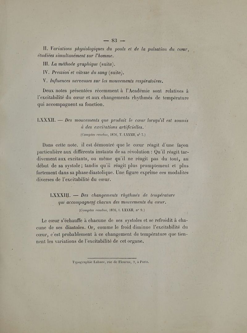 10 0e IL. Variations physiologiques du pouls et de la pulsation du cœur, étudiées simultanément sur l’homme. HT. La méthode graphique (suite). IV. Pression et vitesse du sang (suite). V. Influences nerveuses sur les mouvements respiratoires. Deux notes présentées récemment à l’Académie sont relatives à l'excitabilité du cœur et aux changements rhythmés de température qui accompagnent sa fonction. LXXXIL. — Des mouvements que produit le cœur lorsqu'il est soumis à des excilations artificielles. (Comptes rendus, 1876, T. LXXXIL n° 7.) Dans cette note. il est démontré que le cœur réagit d'une façon particulière aux différents instants de sa révolution : Qu'il réagit tar- : divement aux excitants, ou même qu'il ne réagit pas du tout, au début de sa systole; tandis qu'ii réagit plus promptement et plus fortement dans sa phase diastolique. Une figure exprime ces modalités diverses de l’excitabilité du cœur. LXXXIIL. — Des changements rhythmés de température que accompagnent chacun des mouvements du cœur. (Comptes rendus, 1876, t. LXXXIT, n° 9.) Le cœur s’échauffe à chacune de ses systoles et se refroidit à cha- cune de ses diastoles. Or, comme le froid diminue l’excitabilité du cœur, c’est probablement à ce changement de température que tien- nent les variations de l’excitabilité de cet organe. Tvpographie Lahure, rue de Fleurus, 9, à Paris. Ypo£ Ta} ; > )