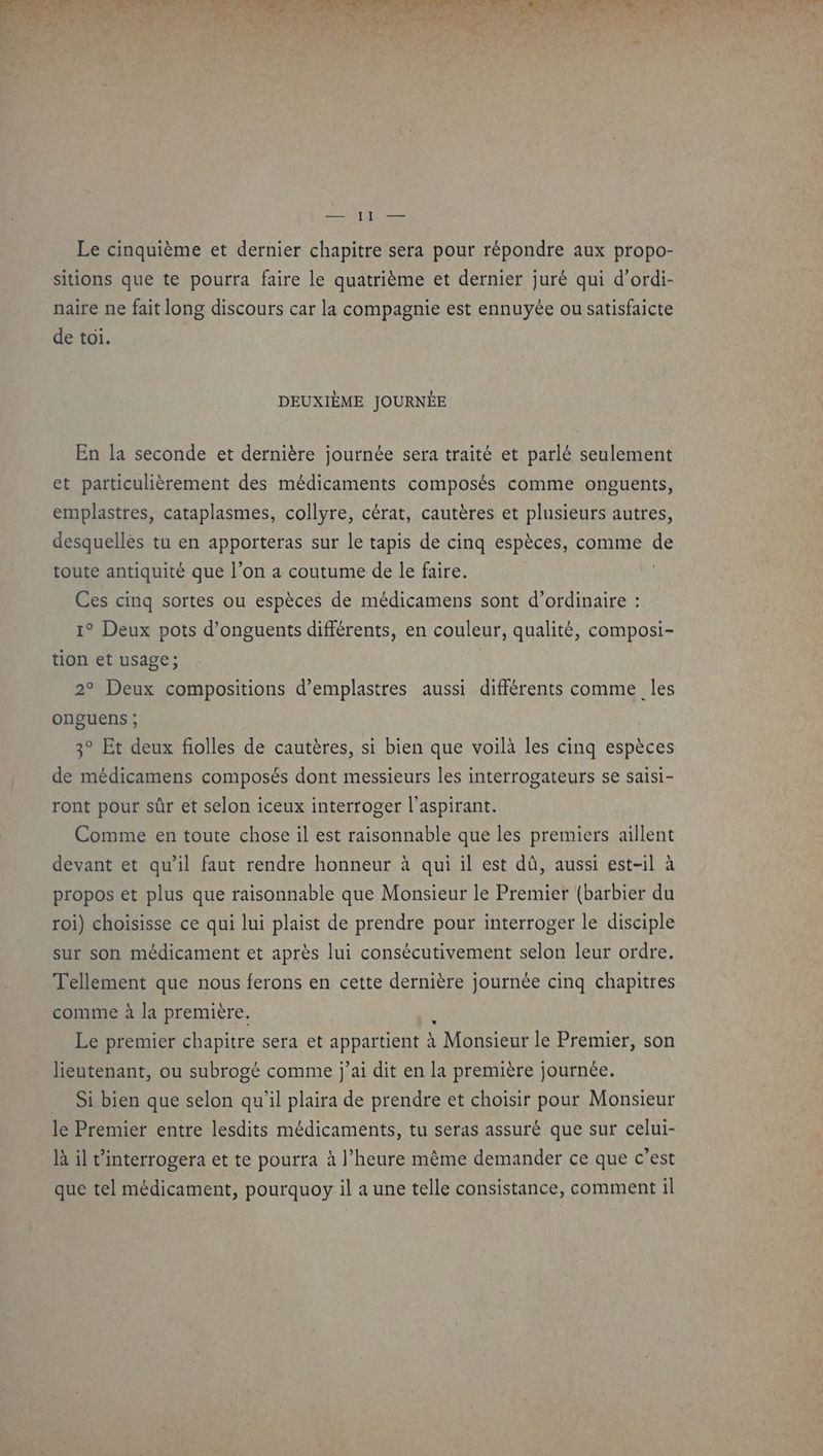 Le cinquième et dernier chapitre sera pour répondre aux propo- sitions que te pourra faire le quatrième et dernier juré qui d’ordi- naire ne fait long discours car la compagnie est ennuyée ou satisfaicte de toi. DEUXIÈME JOURNÉE En la seconde et dernière journée sera traité et parlé seulement et particulièrement des médicaments composés comme onguents, emplastres, cataplasmes, collyre, cérat, cautères et plusieurs autres, desquellès tu en apporteras sur le tapis de cinq espèces, comme de toute antiquité que l’on a coutume de le faire. | Ces cinq sortes ou espèces de médicamens sont d’ordinaire : 1° Deux pots d’onguents différents, en couleur, qualité, composi- tion et usage; | 2° Deux compositions d’emplastres aussi différents comme les onguens ; 3° Et deux folles de cautères, si bien que voilà les cinq espèces de médicamens composés dont messieurs les interrogateurs se saisi- ront pour sûr et selon iceux interroger l'aspirant. Comme en toute chose il est raisonnable que les premiers aillent devant et qu'il faut rendre honneur à qui il est dû, aussi est-il à propos et plus que raisonnable que Monsieur le Premier (barbier du roi) choisisse ce qui lui plaist de prendre pour interroger le disciple sur son médicament et après lui consécutivement selon leur ordre. Tellement que nous ferons en cette dernière journée cinq chapitres comme à la première. Le premier chapitre sera et A RpATEEES à | Monsieur le Premier, son lieutenant, ou subrogé comme j'ai dit en la première journée. Si bien que selon qu'il plaira de prendre et choisir pour Monsieur le Premier entre lesdits médicaments, tu seras assuré que sur celui- là il t’interrogera et te pourra à l’heure même demander ce que c’est que tel médicament, pourquoy il a une telle consistance, comment il