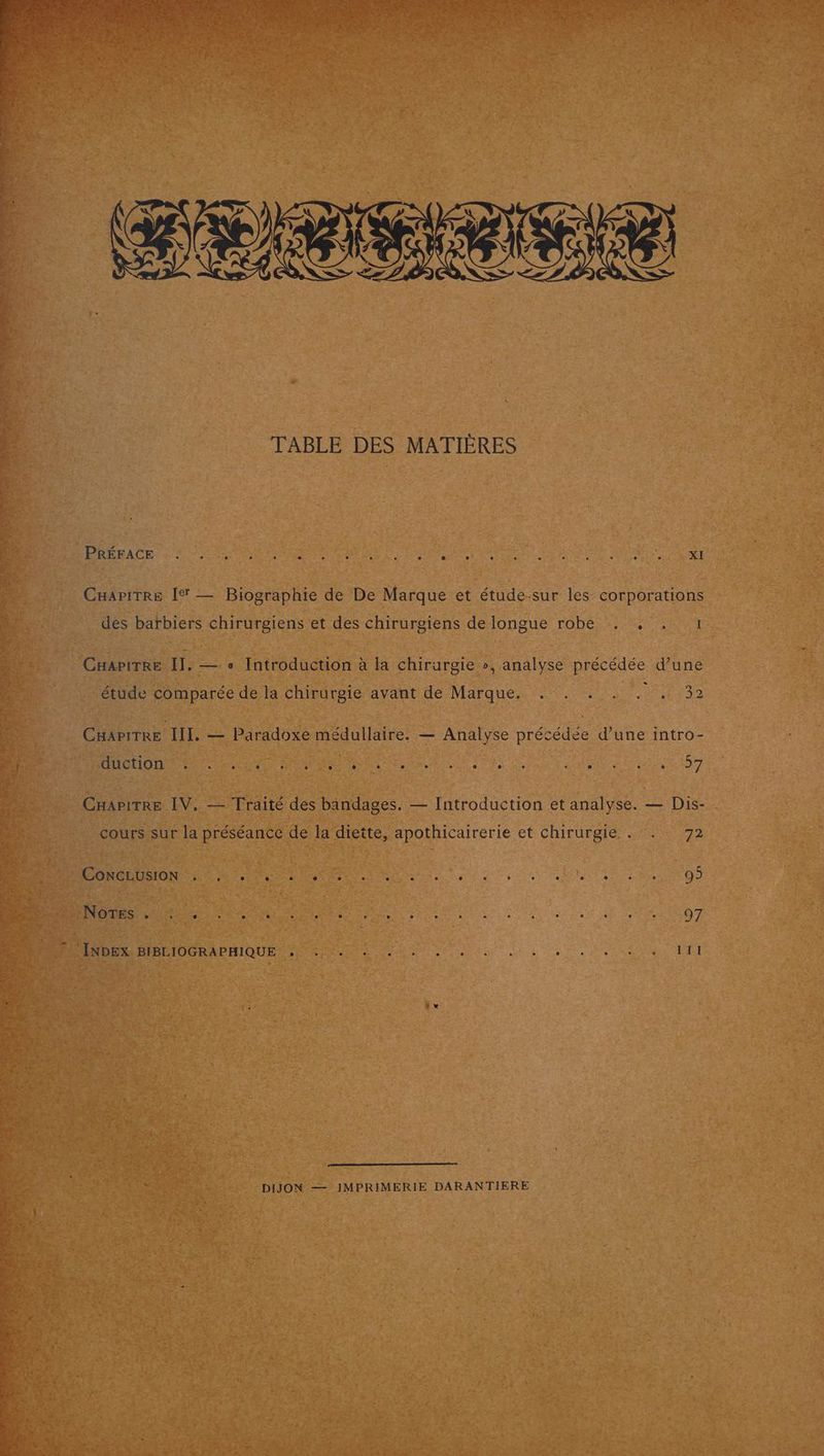 AR PURES D ER PS SORT FN MT Len Re AE CRE Qt AU RSE Lste DER DIRE LS DOS PRE UE 2 w # Ca LE fr 6’ r te = AT à $ 2-2 * : AIDE kw 4 3 2 TABLE DES MATIÈRES PRÉFACE . à LZ L2 L e L2 Li . 0 Li L] e L 2 ; - . . L L2 ge XI CHapitrre [I — Biographie de De Marque et étude-sur les corporations des barbiers chirurgiens et des chirurgiens de longue robe . , . 1 CHapitRe II. — « Introduction à la chirurgie », analyse précédée d’une étude comparée de la chirurgie avant de Marque. . . . . . . 32 CHapitTRe III. — Paradoxe médullaire. — Analyse précédée d’une intro- OS D A ln eo ue AE Lin jam pie D itun O7 CHapirre IV, — Traité des bandages, — Introduction et analyse. — Dis- cours sur la préséance de la diette, apothicairerie et chirurgie . . 72 CONCLUSION Lo 0 e e e e [2 e e e LE L 0 0 , L ïs e e L 95 D den pe tie tien eu io de jen ie due OT DIJON — JMPRIMERIE DARANTIERE