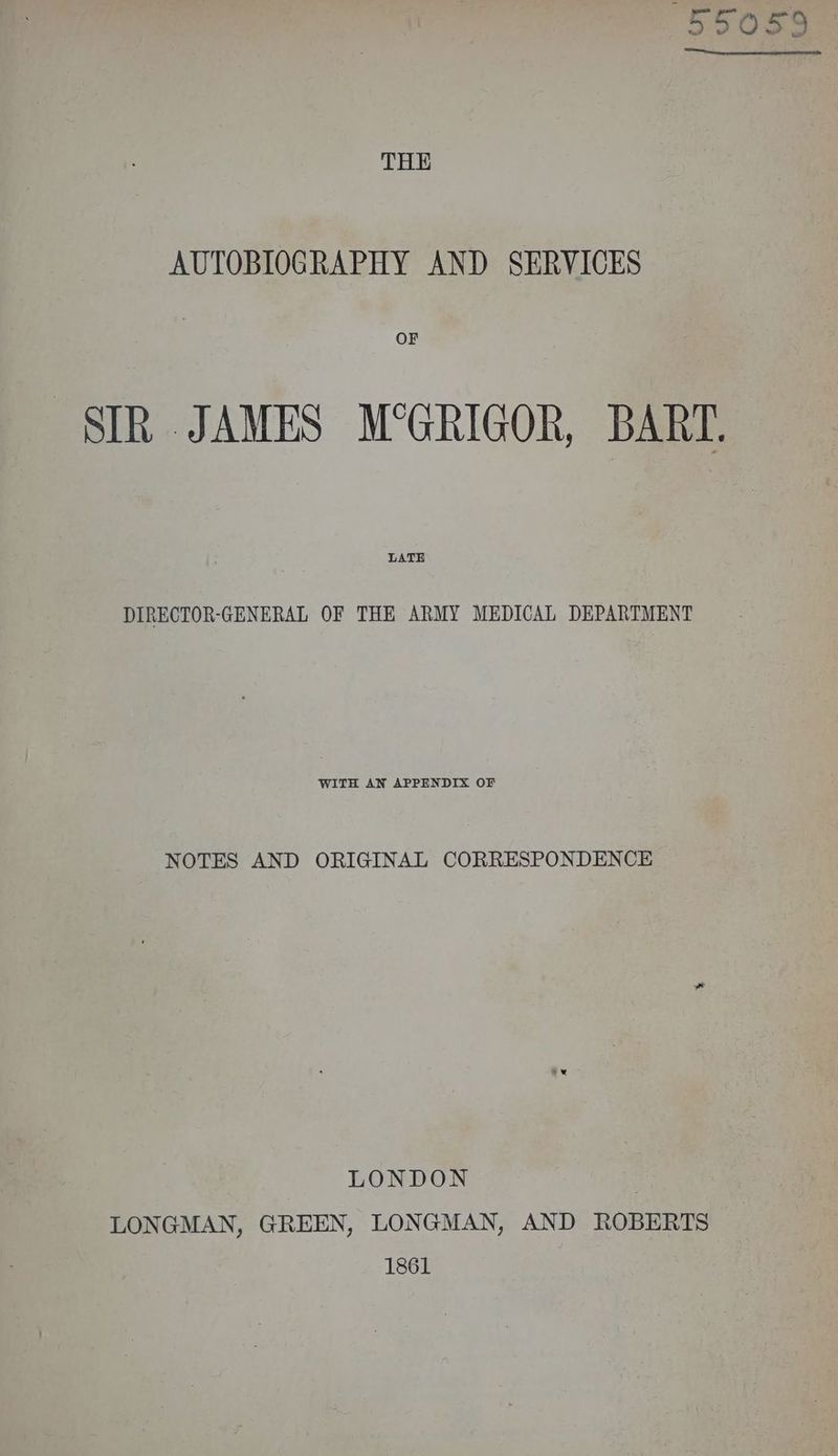 THE AUTOBIOGRAPHY AND SERVICES OF SIR JAMES M°GRIGOR, BART. LATE DIRECTOR-GENERAL OF THE ARMY MEDICAL DEPARTMENT WITH AN APPENDIX OF NOTES AND ORIGINAL CORRESPONDENCE LONDON ; LONGMAN, GREEN, LONGMAN, AND ROBERTS 1861