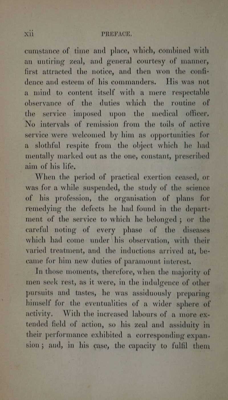 cumstance of time and place, which, combined with an untiring zeal, and general courtesy of manner, first attracted the notice, and then won the confi- dence and esteem of his commanders. Elis was not a mind to content itself with a mere respectable observance of the duties which the routine of the service imposed upon the medical officer, No intervals of remission from the toils of active service were welcomed by him as opportunities for a slothful respite from the objeet which he had mentally marked out as the one, constant, preseribed aim of his life. When the period of practical exertion ceased, or was for a while suspended, the study of the science of his profession, the organisation of plans for remedying the defects he had found in the depart: ment of the service to which he belonged 5 or the careful noting of every phase of the diseases which had come under ‘his observation, with their varied treatment, and the inductions arrived at, be- came for him new duties of paramount interest, In those moments, therefore, when the majority of men seek rest, as it were, in the indulgence of other pursuits and tastes, he was assiduously preparing himself for the eventualities of a wider sphere of activity. With the increased labours of a more ex- tended field of action, so his zeal and assiduity in ther performance exhibited a corresponding expan. sion; and, in his case, the capacity to fulfil them