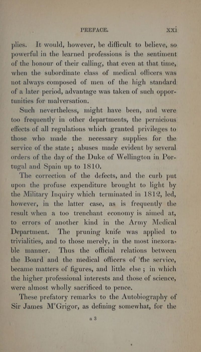 plies. It would, however, be difficult to believe, so powerful in the learned professions is the sentiment of the honour of their calling, that even at that time, when the subordinate class of medical officers was not always composed of men of the high standard of a later period, advantage was taken of such oppor- tunities for malversation. Such nevertheless, might have been, and were too frequently in other departments, the pernicious effects of all regulations which granted privileges to those who made the necessary supplies for the service of the state; abuses made evident by several orders of the day of the Duke of Wellington in Por- tugal and Spain up to 1810, The correction of the defects, and the curb put upon the profuse expenditure brought to light by the Military Inquiry which terminated in 1812, led, however, in the latter case, as is frequently the result when a too trenchant economy is aimed at, to errors of another kind in the Army Medical Department. ‘The pruning knife was applied to trivialities, and to those merely, in the most inexora- ble manner. ‘Thus the official relations between the Board and the medical officers of ‘the service, became matters of figures, and little else ; in which the higher professional interests and those of science, were almost wholly sacrificed to pence, These prefatory remarks to the Autobiography of Sir James M’Grigor, as defining somewhat, for the a 3