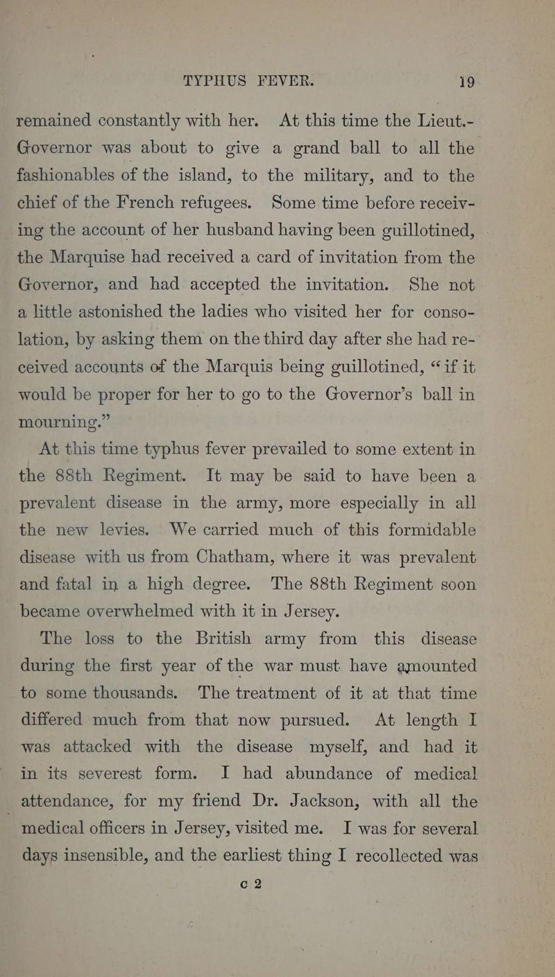 remained constantly with her. At this time the Lieut.- Governor was about to give a grand ball to all the fashionables of the island, to the military, and to the chief of the French refugees. Some time before receiv- ing the account of her husband having been guillotined, | the Marquise had received a card of invitation from the Governor, and had accepted the invitation. She not a little astonished the ladies who visited her for conso- lation, by asking them on the third day after she had re- ceived accounts of the Marquis being guillotined, “if it would be proper for her to go to the Governor’s ball in mourning.” At this time typhus fever prevailed to some extent in the 88th Regiment. It may be said to have been a prevalent disease in the army, more especially in all the new levies. We carried much of this formidable disease with us from Chatham, where it was prevalent and fatal in a high degree. The 88th Regiment soon became overwhelmed with it in Jersey. The loss to the British army from this disease during the first year of the war must have amounted to some thousands. The treatment of it at that time differed much from that now pursued. At length I was attacked with the disease myself, and had it in its severest form. I had abundance of medical attendance, for my friend Dr. Jackson, with all the ~ medical officers in J ersey, visited me. I was for several days insensible, and the earliest thing I recollected was c 2