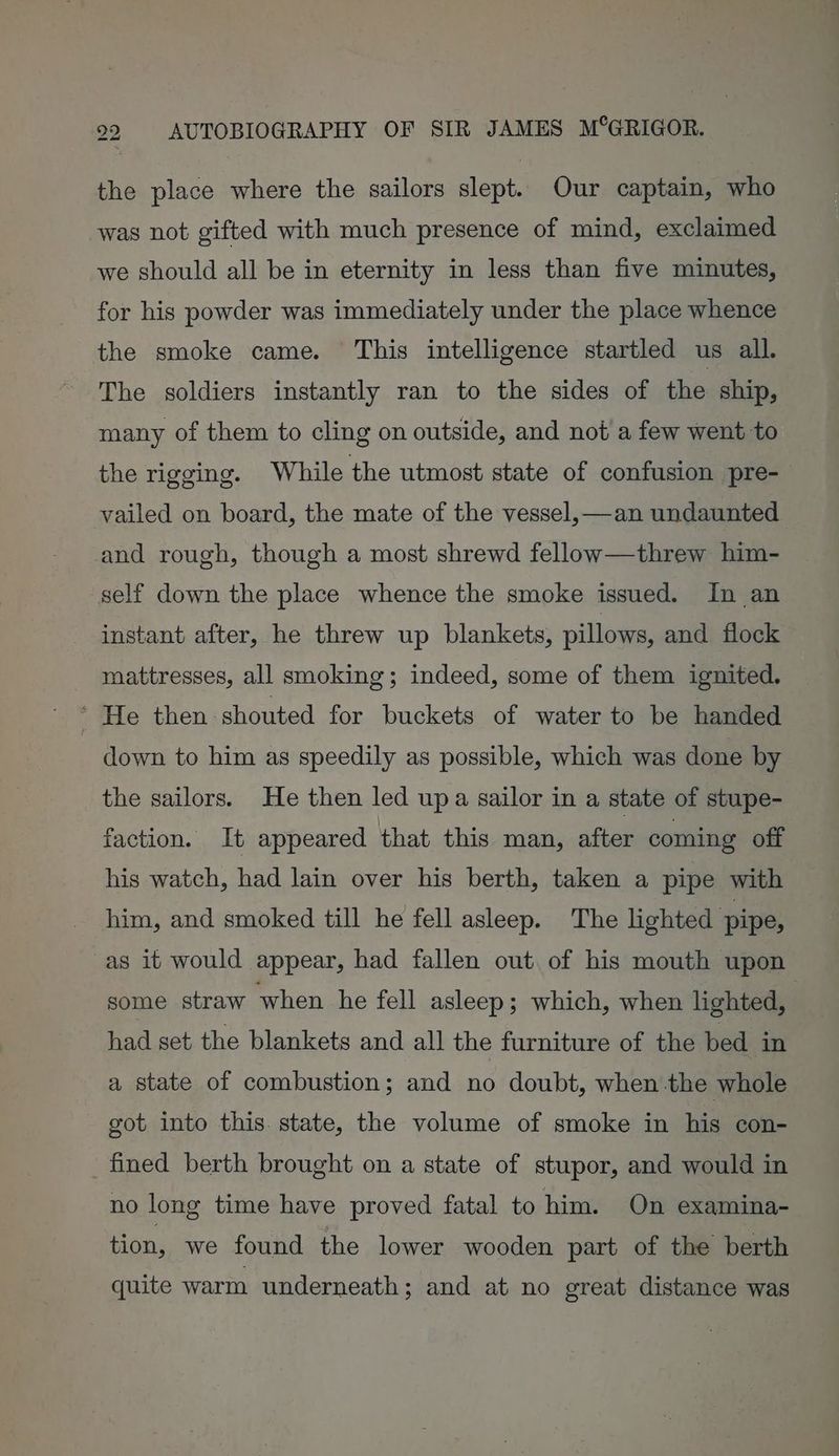 the place where the sailors slept. Our captain, who was not gifted with much presence of mind, exclaimed we should all be in eternity in less than five minutes, for his powder was immediately under the place whence the smoke came. This intelligence startled us all. The soldiers instantly ran to the sides of the ship, many of them to cling on outside, and not a few went to the rigging. While the utmost state of confusion pre- vailed on board, the mate of the vessel,—an undaunted and rough, though a most shrewd fellow—threw him- self down the place whence the smoke issued. In an instant after, he threw up blankets, pillows, and flock mattresses, all smoking; indeed, some of them ignited. ' He then shouted for buckets of water to be handed down to him as speedily as possible, which was done by the sailors. He then led upa sailor in a state of stupe- faction. It appeared that this man, after coming off his watch, had lain over his berth, taken a pipe with him, and smoked till he fell asleep. The lighted pipe, as it would appear, had fallen out. of his mouth upon some straw when he fell asleep; which, when lighted, had set the blankets and all the furniture of the bed. in a state of combustion; and no doubt, when-the whole got into this state, the volume of smoke in his con- fined berth brought on a state of stupor, and would in no long time have proved fatal to him. On examina- tion, we found the lower wooden part of the berth quite warm underneath; and at no great distance was