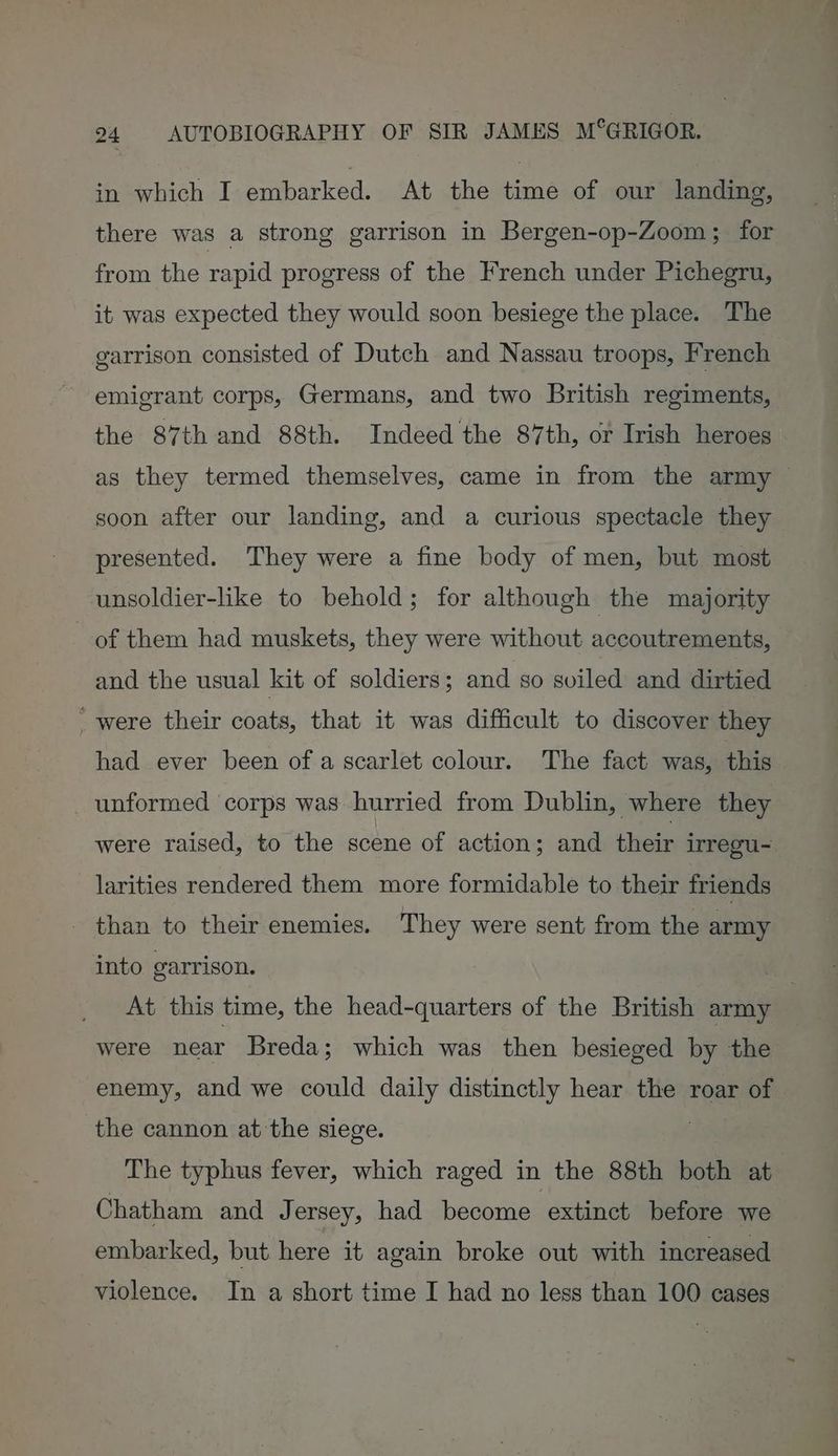 in which I embarked. At the time of our landing, there was a strong garrison in Bergen-op-Zoom; for from the rapid progress of the French under Pichegru, it was expected they would soon besiege the place. The garrison consisted of Dutch and Nassau troops, French emigrant corps, Germans, and two British regiments, the 87th and 88th. Indeed the 87th, or Irish heroes as they termed themselves, came in from the army — soon after our landing, and a curious spectacle they presented. They were a fine body of men, but most unsoldier-like to behold; for although the majority of them had muskets, they were without accoutrements, and the usual kit of soldiers; and so sviled and dirtied _ were their coats, that it was difficult to discover they had ever been of a scarlet colour. The fact was, this unformed corps was hurried from Dublin, where they were raised, to the scene of action; and their irregu- larities rendered them more formidable to their friends - than to their enemies. They were sent from the army into garrison. “a At this time, the head-quarters of the British army were near Breda; which was then besieged by the enemy, and we could daily distinctly hear the roar of the cannon at'the siege. | The typhus fever, which raged in the 88th both at Chatham and J ersey, had become ‘extinct before we embarked, but here it again broke out with increased violence. In a short time I had no less than 100 cases