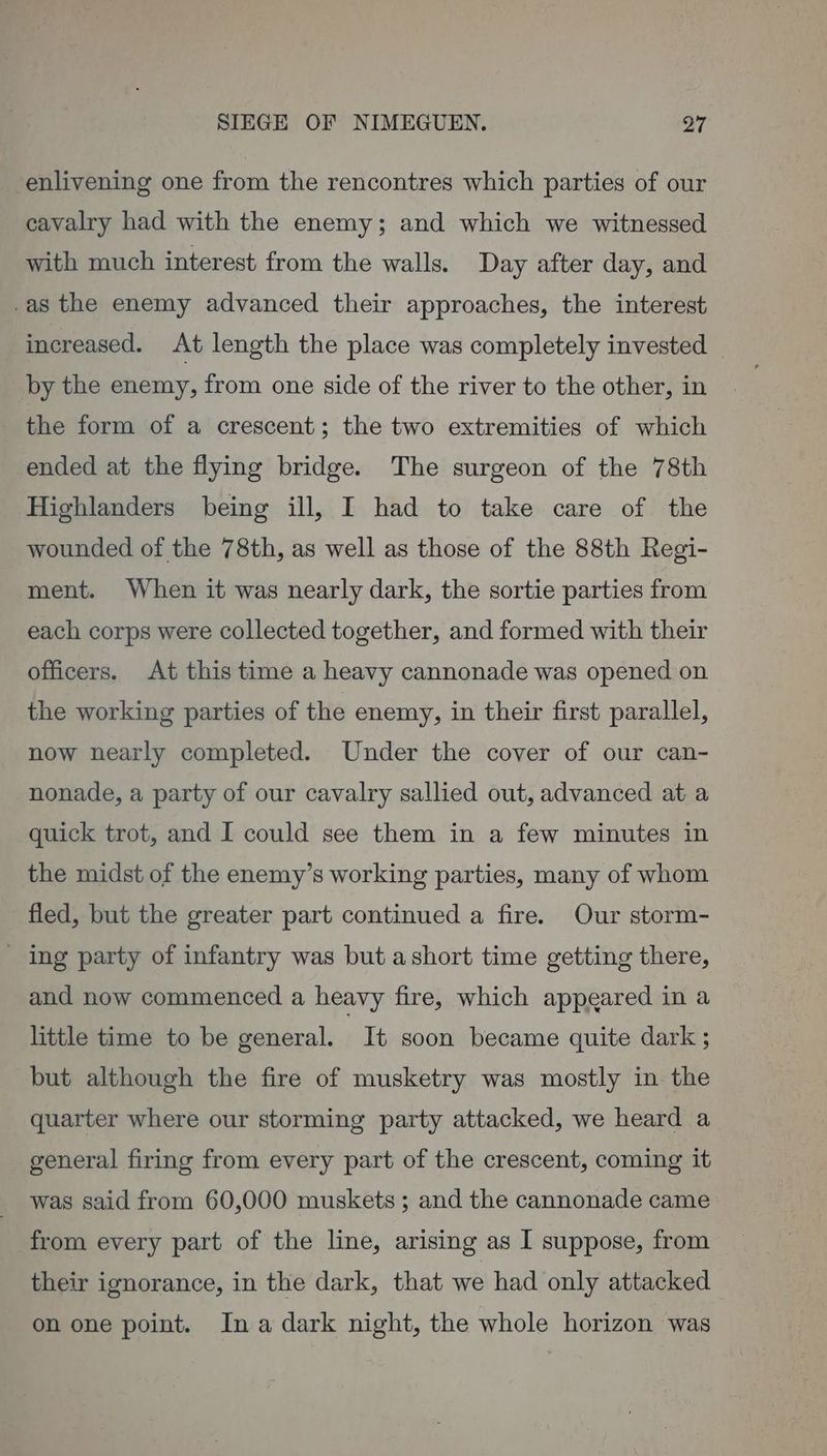 enlivening one from the rencontres which parties of our cavalry had with the enemy; and which we witnessed with much interest from the walls. Day after day, and .as the enemy advanced their approaches, the interest increased. At length the place was completely invested _ by the enemy, from one side of the river to the other, in the form of a crescent; the two extremities of which ended at the flying bridge. The surgeon of the 78th Highlanders being ill, I had to take care of the wounded of the 78th, as well as those of the 88th Regi- ment. When it was nearly dark, the sortie parties from each corps were collected together, and formed with their officers. At this time a heavy cannonade was opened on the working parties of the enemy, in their first parallel, now nearly completed. Under the cover of our can- nonade, a party of our cavalry sallied out, advanced at a quick trot, and I could see them in a few minutes in the midst of the enemy’s working parties, many of whom fled, but the greater part continued a fire. Our storm- _ ing party of infantry was but ashort time getting there, and now commenced a heavy fire, which appeared in a little time to be general. It soon became quite dark ; but although the fire of musketry was mostly in the quarter where our storming party attacked, we heard a general firing from every part of the crescent, coming it was said from 60,000 muskets ; and the cannonade came from every part of the line, arising as I suppose, from their ignorance, in the dark, that we had only attacked on one point. Ina dark night, the whole horizon was