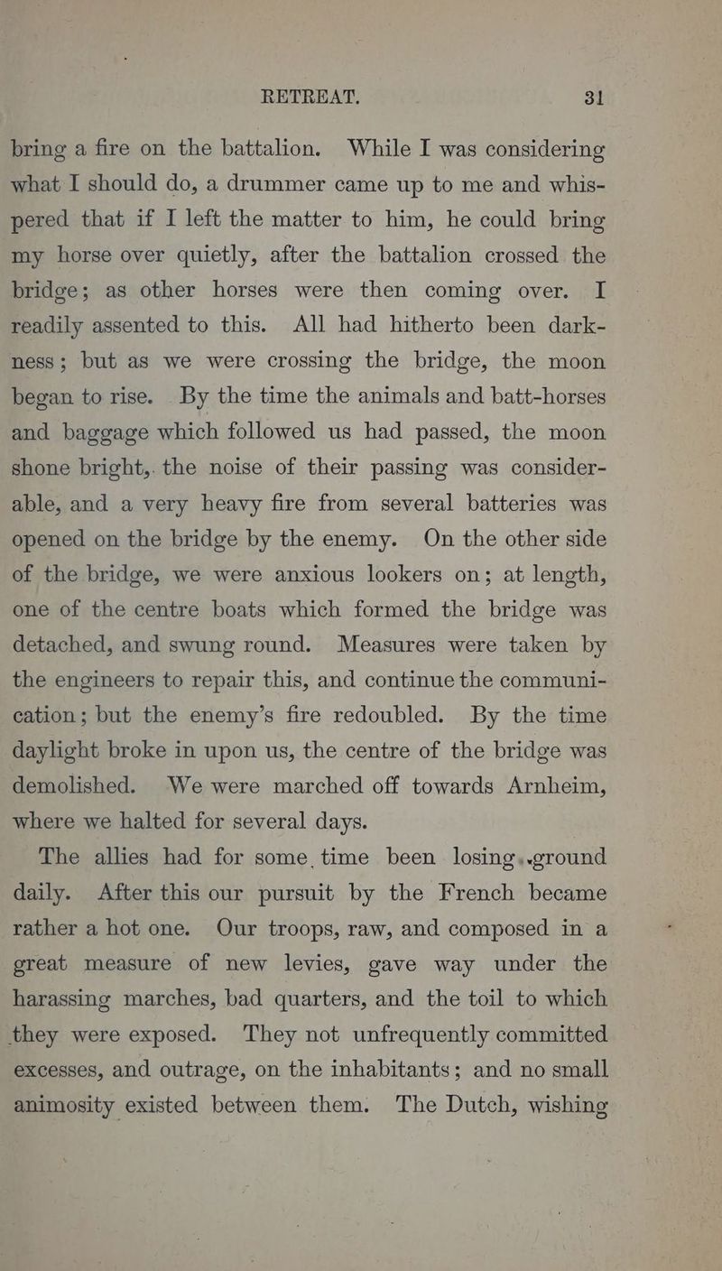 bring a fire on the battalion. While I was considering what I should do, a drummer came up to me and whis- pered that if I left the matter to him, he could bring my horse over quietly, after the battalion crossed the bridge; as other horses were then coming over. I readily assented to this. All had hitherto been dark- ness; but as we were crossing the bridge, the moon began to rise. By the time the animals and batt-horses and baggage which followed us had passed, the moon shone bright,. the noise of their passing was consider- able, and a very heavy fire from several batteries was opened on the bridge by the enemy. On the other side of the bridge, we were anxious lookers on; at length, one of the centre boats which formed the bridge was detached, and swung round. Measures were taken by the engineers to repair this, and continue the communi- cation; but the enemy’s fire redoubled. By the time daylight broke in upon us, the centre of the bridge was demolished. We were marched off towards Arnheim, where we halted for several days. | The allies had for some time been losing,.ground daily. After this our pursuit by the French became rather a hot one. Our troops, raw, and composed in a great measure of new levies, gave way under the harassing marches, bad quarters, and the toil to which they were exposed. They not unfrequently committed excesses, and outrage, on the inhabitants; and no small animosity existed between them. The Dutch, wishing