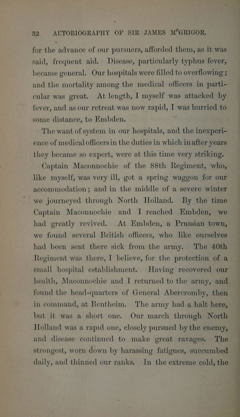 * for the advance of our pursuers, afforded them, as it was said, frequent aid. Disease, particularly typhus fever, became general, Our hospitals were filled to overflowing ; and the mortality among the medical officers in parti- cular was great. At length, I myself was attacked by fever, and as our retreat was now rapid, I was hurried to some distance, to Mmbden. The want of system in our hospitals, and the inexperi- ence of medical officersin the duties in which in after years they became so expert, were at this time very striking. Captain Maconnochie of the 88th Regiment, who, like myself, was very ill, got a spring waggon for our accommodation; and in the middle of a severe winter we journeyed through North Tolland. By the time Captain Maconnochie and I reached Embden, we had greatly revived. At Embden, a Prussian town, we found several British officers, who like ourselves had been sent there sick from the army. The 40th Regiment was there, I believe, for the protection of a small hospital establishment. Taving recovered our health, Maconnochie and I returned to the army, and found the head-quarters of General Abereromby, then in command, at Bentheim, The army had-a halt here, but it was a short one. Our march through North Holland was a rapid one, closely pursued by the enemy, and disease continued to make great ravages. The strongest, worn down by harassing fatigues, succumbed daily, and thinned our ranks, In the extreme cold, the