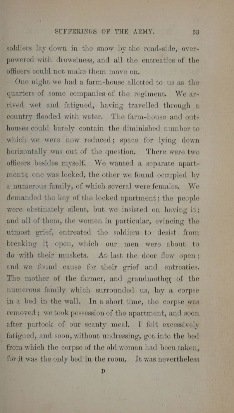 soldiers lay down in the snow by the road-side, over- powered with drowsiness, and all the entreaties of the officers could not make them move on, One night we had a farm-house allotted to us as the quarters of some companies of the regiment. We ar- rived wet and fatigued, having travelled through a country flooded with water. The farm-house and out- houses could barely contain the diminished number to which we were now reduced; space for lying down horizontally was out of the question. There were two officers besides myself. We wanted a separate apart- ment; one was locked, the other we found occupied by a numerous family, of which several were females. We demanded the key of the locked apartment; the people were obstinately silent, but we insisted on having it; and all of them, the women in particular, evincing the utmost grief, entreated the soldiers to desist from breaking it, open, which our men were about to do with their muskets. At last the door flew open ; and we found cause for their grief and entreaties. The mother of the farmer, and grandmother of the numerous family which surrounded us, lay a corpse in a bed in the wall. In a short time, the corpse was removed; we took possession of the apartment, and soon after partook of our scanty meal. I felt excessively fatigued, and soon, without undressing, got into the bed from which the corpse of the old woman had been taken, for it was the only bed in the room, It was nevertheless D