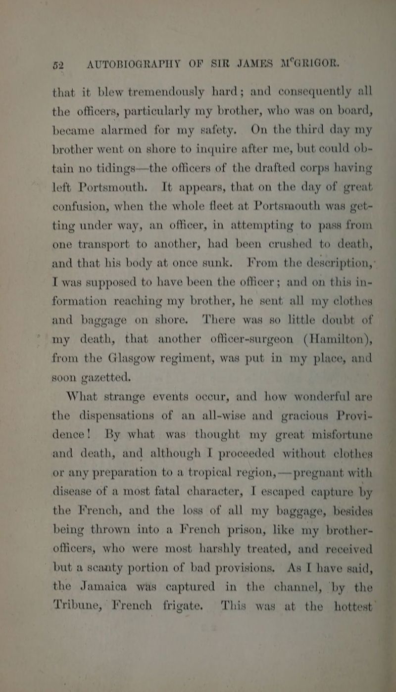 that it blew tremendously hard; and consequently all the officers, particularly my brother, who was on board, became alarmed for my safety, On the third day my brother went on shore to inquire after me, but could ob- tain no tidings—the officers of the drafted corps having left Portsmouth. It appears, that on the day of great confusion, when the whole fleet at Portsmouth was get- ting under way, an officer, in attempting to pass from one transport to another, had been crushed to death, and that his body at once sunk. From the description,’ I was supposed to have been the officer; and on this in- formation reaching my brother, he sent all my clothes and baggage on shore. There was so little doubt of my death, that another officer-surgeon (Hamilton), from the Glasgow regiment, was put in my place, and soon gazetted. What strange events occur, and how wonderful are the dispensations of an all-wise and gracious Provi- dence! By what was thought my great misfortune and death, and although I proceeded without clothes or any preparation to a tropical region, —pregnant with disease of a most fatal character, I escaped capture by the French, and the loss of all my baggage, besides being thrown into a I*rench prison, like my brother- officers, who were most harshly treated, and received but a scanty portion of bad provisions, As I have said, the Jamaica was captured in the channel, ‘by the Tribune, French frigate. This was at the hottest