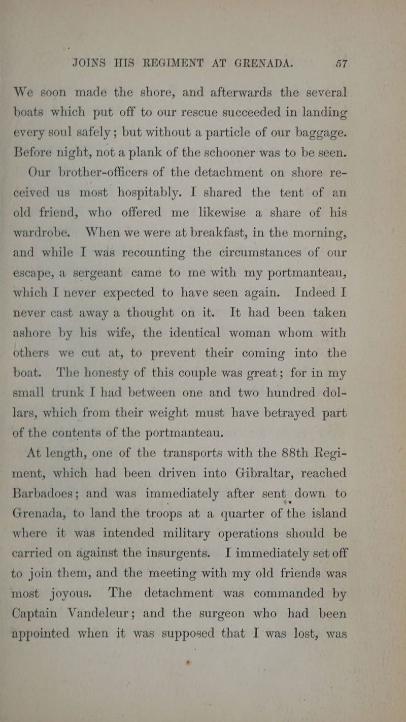 We soon made the shore, and afterwards the several boats which put off to our rescue succeeded in landing every soul safely ; but without a particle of our baggage. Before night, not a plank of the schooner was to be seen. Our brother-officers of the detachment on shore re- ceived us most hospitably. I shared the tent of an : old friend, who offered me likewise a share of his wardrobe. When we were at breakfast, in the morning, and while I was recounting the circumstances of our escape, a sergeant came to me with my portmanteau, which I never expected to have seen again. Indeed I never cast away a thought on it. It had been taken ashore by his wife, the identical woman whom with others we cut at, to prevent their coming into the boat. The honesty of this couple was great; for in my small trunk I had between one and two hundred dol- lars, which from their weight must have betrayed part of the contents of the portmanteau. At length, one of the transports with the 88th Regi- ment, which had been driven into Gibraltar, reached Barbadoes; and was immediately after sent down to Grenada, to land the troops at a quarter of the island where it was intended military operations should be carried on against the insurgents. I immediately set off to join them, and the meeting with my old friends was most joyous. The detachment was commanded by Captain Vandeleur; and the surgeon who had been appointed when it was supposed that I was lost, was