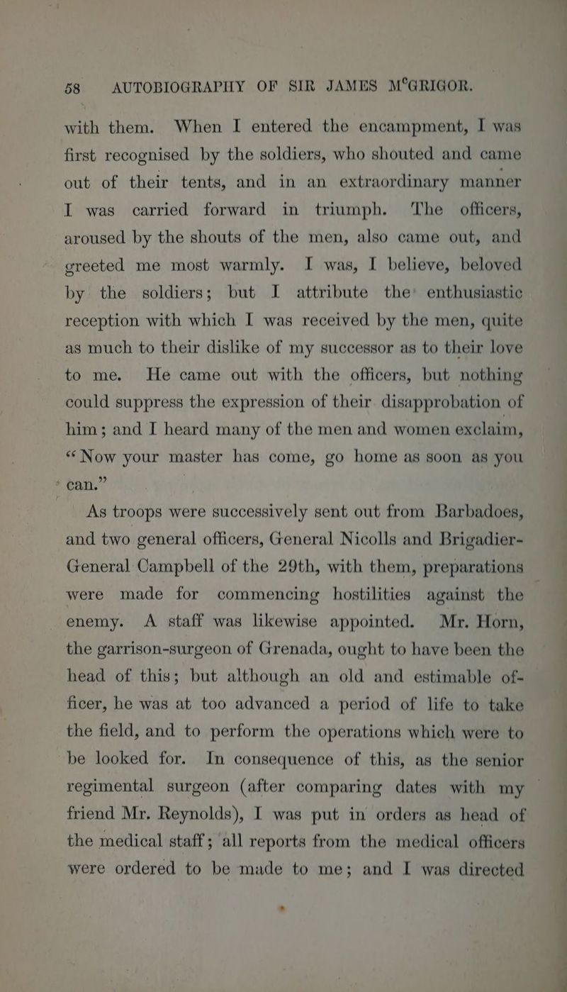 with them. When I entered the encampment, I was first recognised by the soldiers, who shouted and came out of their tents, and in an extraordinary manner I was carried forward in triumph. The officers, aroused by the shouts of the men, also came out, and greeted me most warmly. I was, I believe, beloved by the soldiers; but I attribute the’ enthusiastic reception with which I was received by the men, quite as much to their dislike of my successor as to their love to me. He came out with the officers, but nothing could suppress the expression of their disapprobation of him ; and I heard many of the men and women exclaim, “ Now your master has come, go home as soon as you + can.” | mcr troops were successively sent out from Barbadoes, and two general officers, General Nicolls and Brigadier- General Campbell of the 29th, with them, preparations were made for commencing hostilities against the enemy. A staff was likewise appointed. Mr. Horn, the garrison-surgeon of Grenada, ought to have been the head of this; but although an old and estimable of- ficer, he was at too advanced a period of life to take the field, and to perform the operations whieh were to be looked for. In consequence of this, as the senior regimental surgeon (after comparing dates with my friend Mr. Reynolds), I was put in orders as head of the medical staff; all reports from the medical officers were ordered to be made to me; and I was directed