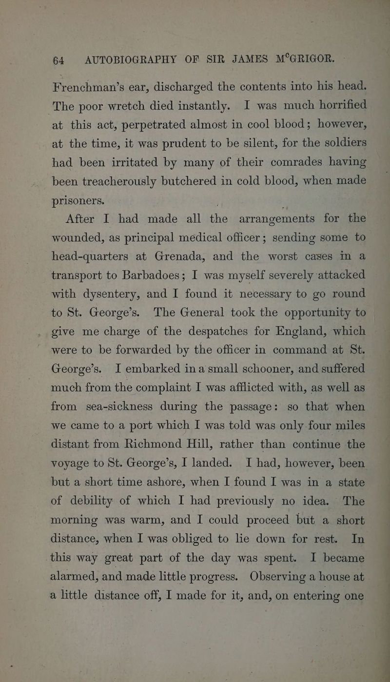 Frenchman’s ear, discharged the contents into his head. The poor wretch died instantly. I was much horrified at this act, perpetrated almost in cool blood; however, at the time, it was prudent to be silent, for the soldiers had been irritated by many of their comrades having been treacherously butchered in cold blood, when made prisoners. ; After I had made all the arrangements for the wounded, as principal medical officer; sending some to head-quarters at Grenada, and the worst cases m a transport to Barbadoes; I was myself severely attacked with dysentery, and I found it necessary to go round to St. George’s. The General took the opportunity to give me charge of the despatches for England, which were to be forwarded by the officer in command at St. George’s. I embarked ina‘small schooner, and suffered much from the complaint I was afflicted with, as well as from sea-sickness during the passage: so that when we came to a port which I was told was only-four miles but a short time ashore, when I found I was in a state of debility of which I had previously no idea. The morning was warm, and I could proceed but a short distance, when I was obliged to lie down for rest. In this way great part of the day was spent. I became alarmed, and made little progress. Observing a house at a little distance off, I made for it, and, on entering one