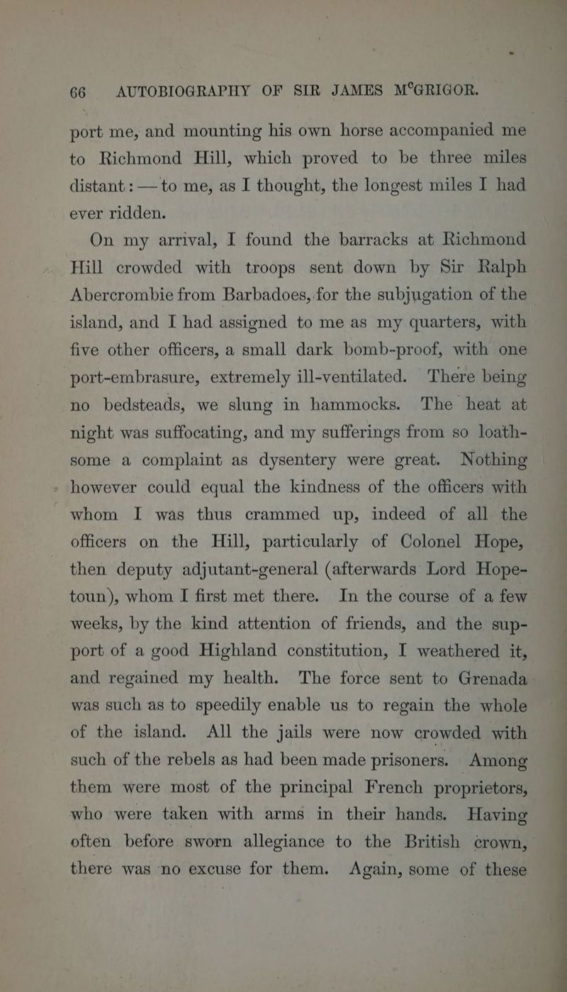 to Richmond Hill, which proved to be three miles distant : — to me, as I thought, the longest miles I had ever ridden. On my arrival, I found the barracks at Richmond Hill crowded with troops sent down by Sir Ralph island, and I had assigned to me as my quarters, with five other officers, a small dark bomb-proof, with one port-embrasure, extremely ill-ventilated. There being no bedsteads, we slung in hammocks. The heat at night was suffocating, and my sufferings from so loath- some a complaint as dysentery were great. Nothing - however could equal the kindness of the officers with whom I was thus crammed up, indeed of all the officers on the Hill, particularly of Colonel Hope, then deputy adjutant-general (afterwards Lord Hope- toun), whom I first met there. In the course of a few weeks, by the kind attention of friends, and the sup- port of a good Highland constitution, I weathered it, was such as to speedily enable us to regain the whole of the island. All the jails were now crowded with such of the rebels as had been made prisoners. Among them were most of the principal French proprietors, who were taken with arms in their hands. Having often before sworn allegiance to the British crown, there was no excuse for them. Again, some of these