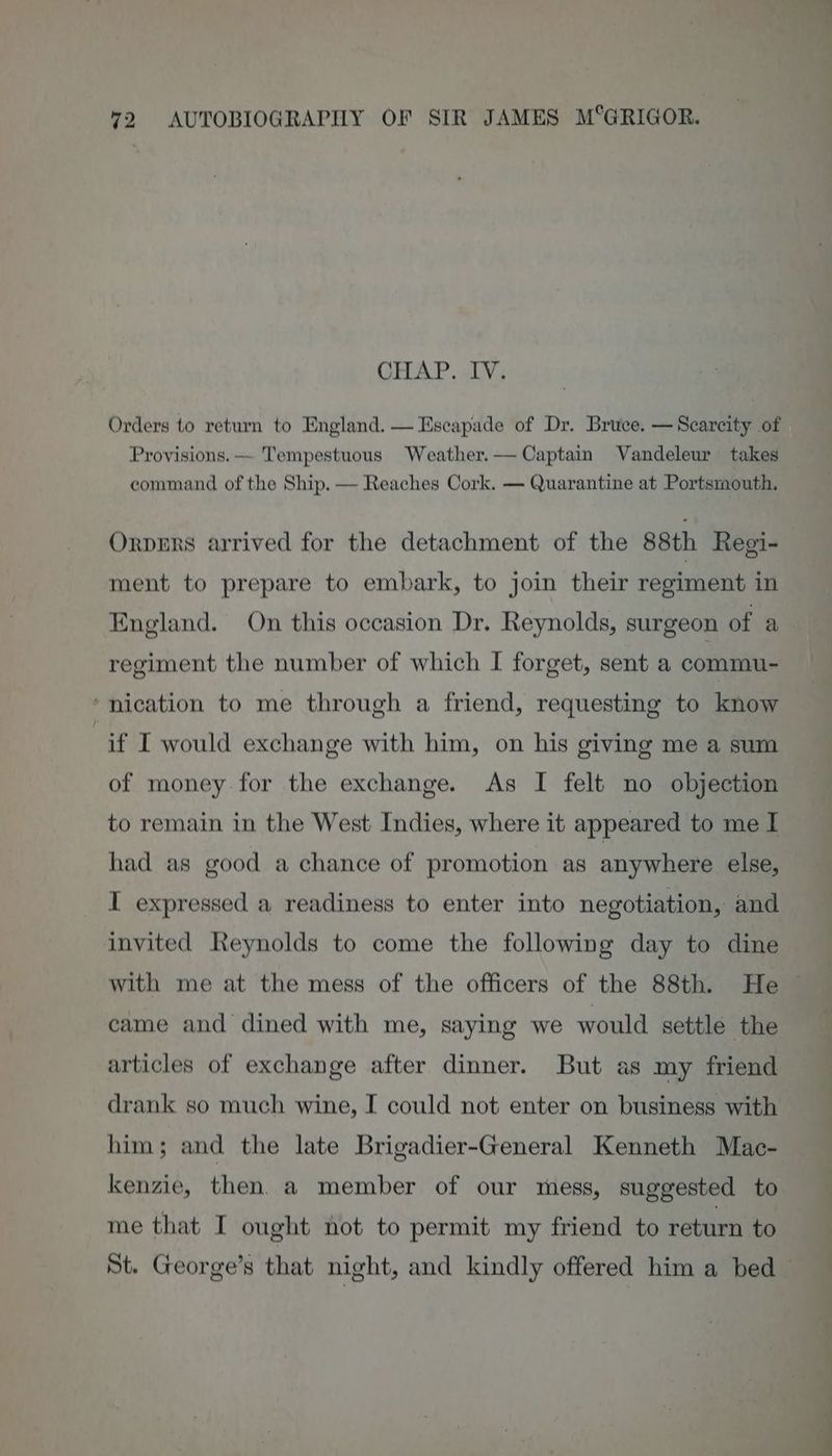 CHAP. IV. Orders to return to England. — Escapade of Dr. Bruce. — Scarcity of Provisions. — Tempestuous Weather.— Captain Vandeleur takes command of the Ship. — Reaches Cork. — Quarantine at Portsmouth. Orpmrs arrived for the detachment of the 88th Regi- ment to prepare to embark, to join their regiment in England. On this occasion Dr. Reynolds, surgeon of a regiment the number of which I forget, sent a commu- ‘nication to me through a friend, requesting to know if I would exchange with him, on his giving me a sum of money. for the exchange. As I felt no objection to remain in the West Indies, where it appeared to me I had as good a chance of promotion as anywhere else, I expressed a readiness to enter into negotiation, and invited Reynolds to come the following day to dine with me at the mess of the officers of the 88th. He came and dined with me, saying we would settle the articles of exchange after dinner. But as my friend drank so much wine, I could not enter on business with him; and the late Brigadier-General Kenneth Mac- kenzie, then. a member of our mess, suggested to me that I ought not to permit my friend to return to