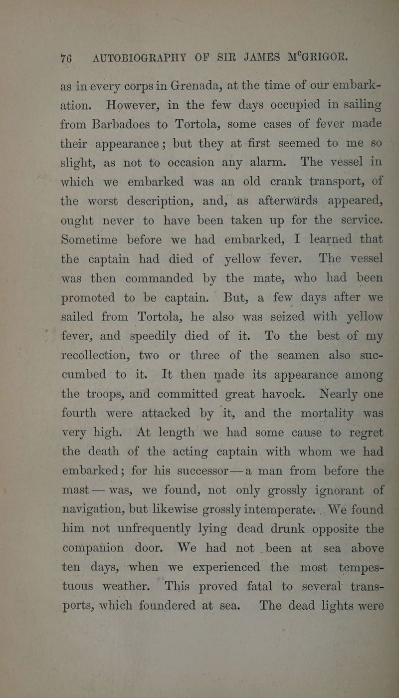 as in every corps in Grenada, at the time of our embark- ation. However, in the few days occupied in sailing from Barbadoes to Tortola, some cases of fever made their appearance; but they at first seemed to me so slight, as not to occasion any alarm. The vessel in which we embarked was an old crank transport, of the worst description, and, as afterwards appeared, ought never to have been taken up for the service. Sometime before we had embarked, I learned that the captain had died of yellow fever. The vessel was then commanded by the mate, who had been fever, and speedily died of it. To the best of my recollection, two or three of the seamen also suc- cumbed to it. It then made its appearance among the troops, and committed great havock. Nearly one fourth were attacked by it, and the mortality was very high. At length we had some cause to regret the death of the acting captain with whom we had embarked; for his successor—a man from before the navigation, but likewise grossly intemperate: We found companion door. We had not been at sea above ten days, when we experienced the most tempes- tuous weather. This proved fatal to several trans- ports, which foundered at sea. The dead lights were oe :