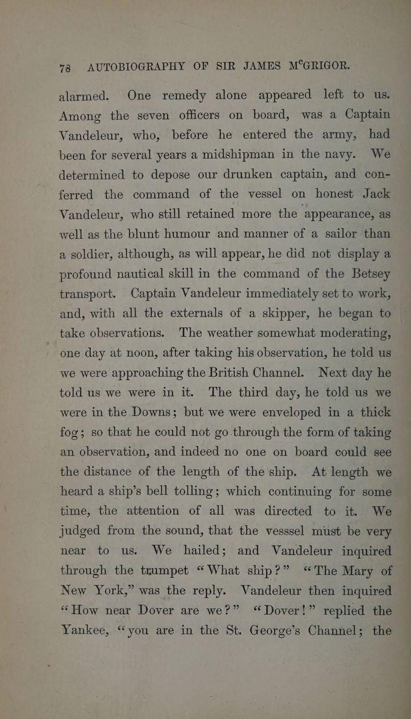 alarmed. One remedy alone appeared left to us. Among the seven officers on board, was a Captain Vandeleur, who, before he entered the army, had been for several years a midshipman in the navy. We determined to depose our drunken captain, and con- ferred the command of the vessel on honest Jack Vandeleur, who still retained more the ‘appearance, as well as the blunt humour and manner of a sailor than a soldier, although, as will appear, he did not display a profound nautical skill in the command of the Betsey transport. Captain Vandeleur immediately set to work, and, with all the externals of a skipper, he began to take observations. The weather somewhat moderating, one day at noon, after taking his observation, he told us we were approaching the British Channel. Next day he told us we were in it. The third day, he told us we were in the Downs; but we were enveloped in a thick fog; so that he could not go through the form of taking an observation, and indeed no one on board could see the distance of the length of the ship. At length we heard a ship’s bell tolling; which continuing for some time, the attention of all was directed to it. We judged from the sound, that the vesssel must be very near to us. We hailed; and Vandeleur inquired through the trumpet “What ship?” “The Mary of New York,” was the reply. Vandeleur then inquired “How near Dover are we?” “Dover!” replied the Yankee, “you are in the St. George’s Channel; the