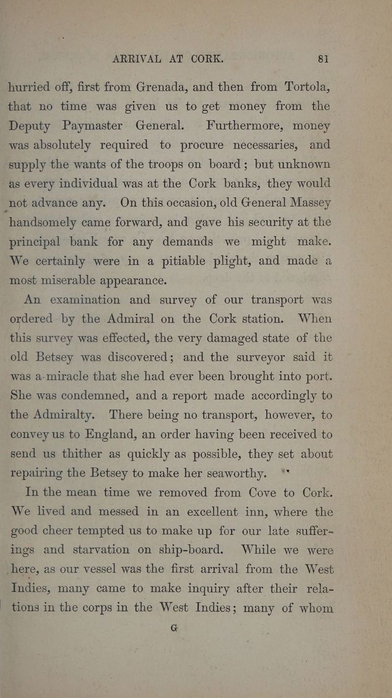 ARRIVAL AT CORK. 8]. hurried off, first from Grenada, and then from Tortola, that no time was given us to get money from the Deputy Paymaster General. Furthermore, money was absolutely required to procure necessaries, and supply the wants of the troops on board; but unknown as every individual was at the Cork banks, they would not advance any. On this. occasion, old General Massey handsomely came forward, and gave his security at the principal bank for any demands we might make. We certainly were in a pitiable plight, and made a most miserable appearance. An examination and survey of our transport was ordered by the Admiral on the Cork station. When this survey was effected, the very damaged state of the old Betsey was discovered; and the surveyor said it was a-miracle that she had ever been brought into port. She was condemned, and a report made accordingly to the Admiralty. There being no transport, however, to convey us to England, an order having been received to send us thither as quickly as possible, they set about repairing the Betsey to make her seaworthy. ** In the mean time we removed from Cove to Cork. We lived and messed in an excellent inn, where the good cheer tempted us to make up for our late suffer- ings and starvation on ship-board. While we were _here, as our vessel was the first arrival from the West Indies, many came to make inquiry after their rela- tions in the corps in the West Indies; many of whom G