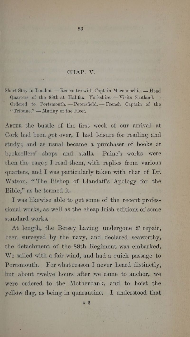 Citar. Vs Short Stay in London, — Rencontre with Captain Maconnochie. — Head Quarters of the 88th at Halifax, Yorkshire. — Visits Scotland. — Ordered to Portsmouth. — Petersfield. — French Captain of the “Tribune.” — Mutiny of the Fleet. Arter the bustle of the first week of our arrival at Cork had been got over, I had leisure for reading and study; and as usual became a purchaser of books at booksellers’ shops and stalls. Paine’s works were then the rage; I read them, with replies from various quarters, and I was particularly taken with that of Dr. Watson, “The Bishop of Llandaff’s Apology for the Bible,” as he termed it. I was likewise able to get some of the recent profes- sional works, as well as the cheap Irish editions of some standard works, At length, the Betsey having undergone 4 repair, been surveyed by the navy, and declared seaworthy, the detachment of the 88th Regiment was embarked, We sailed with a fair wind, and had a quick passage to Portsmouth. For whatreason I never heard distinctly, -but about twelve hours after we came to anchor, we were ordered to the Motherbank, and to hoist the yellow flag, as being in quarantine, I understood that G2