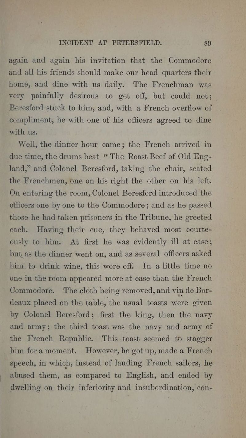 again and again his invitation that the Commodore and all his friends should make our head quarters their home, and dine with us. daily. The Frenchman was very painfully desirous to get off, but could not; Beresford stuck to him, and, with a French overflow of compliment, he with one of his officers agreed to dine with us. Well, the dinner hour came; the French arrived in due time, the drums beat “The Roast Beef of Old Eng- land,” and Colonel Beresford, taking the chair, seated the Frenchmen, one on his right the other on his left. On entering the room, Colonel Beresford introduced the officers one by one to the Commodore; and as he passed those he had taken prisoners in the Tribune, he greeted each. Having their cue, they behaved most courte- ously to him. At first he was evidently ill at ease; but_as the dinner went on, and as several officers asked him to drink wine, this wore off. In a little time no one in the room appeared more at ease than the French Commodore. The cloth being removed, and vin de Bor- deaux placed on the table, the usual toasts were given by Colonel Beresford; first the king, then the navy and army; the third toast was the navy and army of the French Republic. This toast seemed to stagger him fora moment. However, he got up, made a French speech, in which, instead of lauding French sailors, he abused them, as compared to English, and ended by dwelling on their inferiority and insubordination, con-